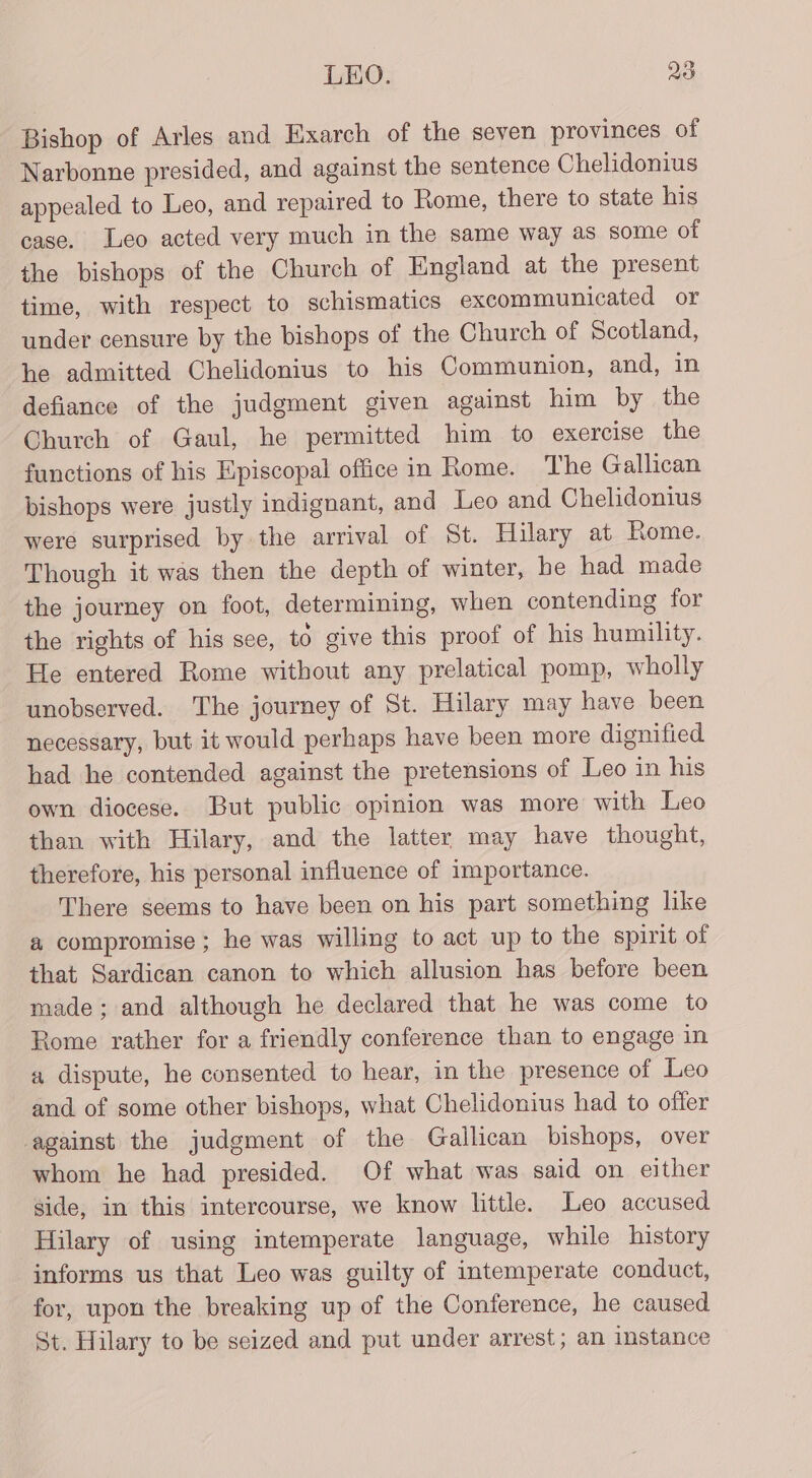 Bishop of Arles and Exarch of the seven provinces of Narbonne presided, and against the sentence Chelidonius appealed to Leo, and repaired to Rome, there to state his case. Leo acted very much in the same way as some of the bishops of the Church of England at the present time, with respect to schismatics excommunicated or under censure by the bishops of the Church of Scotland, he admitted Chelidonius to his Communion, and, in defiance of the judgment given against him by the Church of Gaul, he permitted him to exercise the functions of his Episcopal office in Rome. The Gallican bishops were justly indignant, and Leo and Chelidonius were surprised by the arrival of St. Hilary at Rome. Though it was then the depth of winter, he had made the journey on foot, determining, when contending for the rights of his see, to give this proof of his humility. He entered Rome without any prelatical pomp, wholly unobserved. The journey of St. Hilary may have been necessary, but it would perhaps have been more dignified had he contended against the pretensions of Leo in his own diocese. But public opinion was more with Leo than with Hilary, and the latter may have thought, therefore, his personal influence of importance. There seems to have been on his part something like a compromise ; he was willing to act up to the spirit of that Sardican canon to which allusion has before been made; and although he declared that he was come to Rome rather for a friendly conference than to engage in a dispute, he consented to hear, in the presence of Leo and of some other bishops, what Chelidonius had to offer against the judgment of the Gallican bishops, over whom he had presided. Of what was said on either side, in this intercourse, we know little. Leo accused Hilary of using intemperate language, while history informs us that Leo was guilty of intemperate conduct, for, upon the breaking up of the Conference, he caused St. Hilary to be seized and put under arrest; an instance