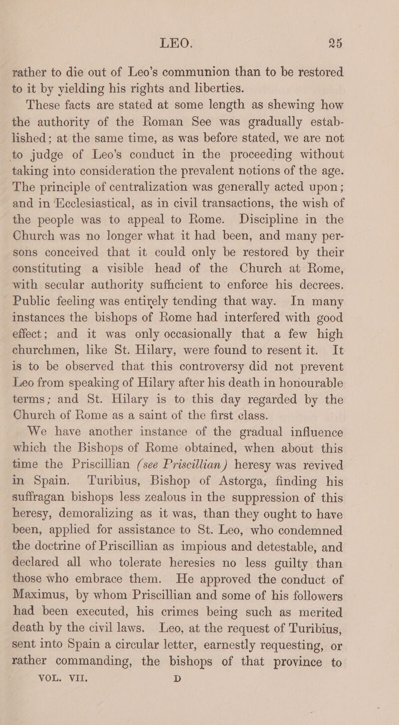 rather to die out of Leo’s communion than to be restored to it by yielding his rights and liberties. These facts are stated at some length as shewing how the authority of the Roman See was gradually estab- lished; at the same time, as was before stated, we are not to judge of Leo’s conduct in the proceeding without taking into consideration the prevalent notions of the age. The principle of centralization was generally acted upon; and in ‘Ecclesiastical, as in civil transactions, the wish of the people was to appeal to Rome. Discipline in the Church was no longer what it had been, and many per- sons conceived that it could only be restored by their constituting a visible head of the Church at Rome, with secular authority sufficient to enforce his decrees. Public feeling was entirely tending that way. In many instances the bishops of Rome had interfered with good effect; and it was only occasionally that a few high churchmen, like St. Hilarv, were found to resent it. It is to be observed that this controversy did not prevent Leo from speaking of Hilary after his death in honourable terms; and St. Hilary is to this day regarded by the Church of Rome as a saint of the first class. We have another instance of the gradual influence which the Bishops of Rome obtained, when about this time the Priscillian (see Priscillian) heresy was revived in Spain. Turibius, Bishop of Astorga, finding his suffragan bishops less zealous in the suppression of this heresy, demoralizing as it was, than they ought to have been, applied for assistance to St. Leo, who condemned the doctrine of Priscillian as impious and detestable, and declared all who tolerate heresies no less guilty than those who embrace them. He approved the conduct of Maximus, by whom Priscillian and some of his followers had been executed, his crimes being such as merited death by the civil laws. Leo, at the request of Turibius, sent into Spain a circular letter, earnestly requesting, or rather commanding, the bishops of that province to VOL. VII. D