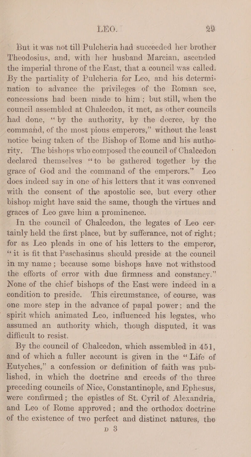 But it was not till Pulcheria had succeeded her brother Theodosius, and, with her husband Marcian, ascended. the imperial throne of the East, that a council was called. By the partiality of Pulcheria for Leo, and his determi- nation to advance the privileges of the Roman see, concessions had been made to him; but still, when the council assembled at Chalcedon, it met, as other councils had done, ‘‘by the authority, by the decree, by the command, of the most pious emperors,” without the least notice being taken of the Bishop of Rome and his autho- rity. The bishops who composed the council of Chalcedon declared themselves ‘‘to be gathered together by the grace of God and the command of the emperors.” Leo does indeed say in one of his letters that it was convened with the consent of the apostolic see, but every other bishop might have said the same, though the virtues and graces of Leo gave him a prominence. In the council of Chalcedon, the legates of Leo cer: tainly held the first place, but by sufferance, not of right; for as Leo pleads in one of his letters to the emperor, “it is fit that Paschasinus should preside at the council in my name; because some bishops have not withstood the efforts of error with due firmness and constancy.” None of the chief bishops of the East were indeed in a condition to preside. This circumstance, of course, was one more step in the advance of papal power; and the spirit which animated Leo, influenced his legates, who assumed an authority which, though disputed, it was difficult to resist. By the council of Chalcedon, which assembled in 451, and of which a fuller account is given in the “ Life of Eutyches,” a confession or definition of faith was pub- lished, in which the doctrine and creeds of the three preceding councils of Nice, Constantinople, and Ephesus, were confirmed; the epistles of St. Cyril of Alexandria, and Leo of Rome approved; and the orthodox doctrine of the existence of two perfect and distinct natures, the D 3