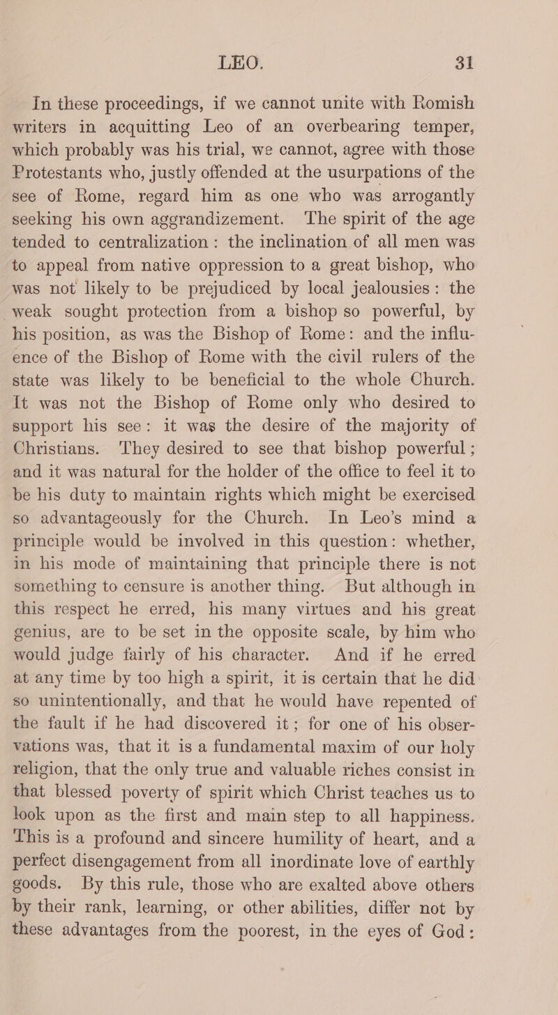 In these proceedings, if we cannot unite with Romish writers in acquitting Leo of an overbearing temper, which probably was his trial, we cannot, agree with those Protestants who, justly offended at the usurpations of the see of Rome, regard him as one who was arrogantly seeking his own aggrandizement. ‘The spirit of the age tended to centralization : the inclination of all men was to appeal from native oppression to a great bishop, who was not likely to be prejudiced by local jealousies : the weak sought protection from a bishop so powerful, by his position, as was the Bishop of Rome: and the influ- ence of the Bishop of Rome with the civil rulers of the state was likely to be beneficial to the whole Church. It was not the Bishop of Rome only who desired to support his see: it was the desire of the majority of Christians. 'They desired to see that bishop powerful ; and it was natural for the holder of the office to feel it to be his duty to maintain rights which might be exercised so advantageously for the Church. In Leo’s mind a principle would be involved in this question: whether, in his mode of maintaining that principle there is not something to censure is another thing. But although in this respect he erred, his many virtues and his great genius, are to be set in the opposite scale, by him who would judge fairly of his character. And if he erred at any time by too high a spirit, it is certain that he did so unintentionally, and that he would have repented of the fault if he had discovered it; for one of his obser- vations was, that it is a fundamental maxim of our holy religion, that the only true and valuable riches consist in that blessed poverty of spirit which Christ teaches us to look upon as the first and main step to all happiness. This is a profound and sincere humility of heart, and a perfect disengagement from all inordinate love of earthly goods. By this rule, those who are exalted above others by their rank, learning, or other abilities, differ not by these advantages from the poorest, in the eyes of God: