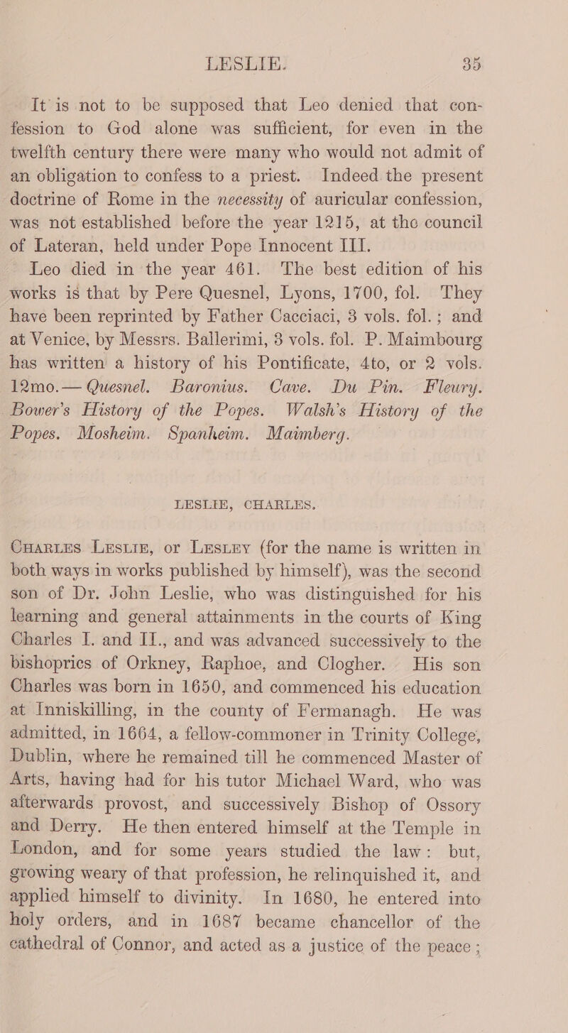 It is not to be supposed that Leo denied that con- fession to God alone was sufficient, for even in the twelfth century there were many who would not admit of an obligation to confess to a priest. Indeed. the present doctrine of Rome in the necessity of auricular confession, was not established before the year 1215, at the council of Lateran, held under Pope Innocent III. Leo died in the year 461. The best edition of his works is that by Pere Quesnel, Lyons, 1700, fol. They have been reprinted by Father Cacciaci, 38 vols. fol.; and at Venice, by Messrs. Ballerimi, 3 vols. fol. P. Maimbourg has written a history of his Pontificate, 4to, or 2 vols. 12mo.— Quesnel. Baronius. Cave. Du Pin. Fleury. Bower's History of the Popes. Watlsh’s History of the Popes. Mosheim. Spanheim. Maimberg. — LESLIH, CHARLES. Cartes Lesiie, or Lesiey (for the name is written in both ways in works published by himself), was the second son of Dr. John Leslie, who was distinguished for his learning and general attainments in the courts of King Charles I. and IT., and was advanced successively to the bishoprics of Orkney, Raphoe, and Clogher. His son Charles was born in 1650, and commenced his education at Inniskilling, in the county of Fermanagh. He was admitted, in 1664, a fellow-commoner in Trinity College, Dublin, where he remained till he commenced Master of Arts, having had for his tutor Michael Ward, who was aiterwards provost, and successively Bishop of Ossory and Derry. He then entered himself at the Temple in London, and for some years studied the law: but, growing weary of that profession, he relinquished it, and applied himself to divinity. In 1680, he entered into holy orders, and in 1687 became chancellor of the cathedral of Connor, and acted as a justice of the peace ;