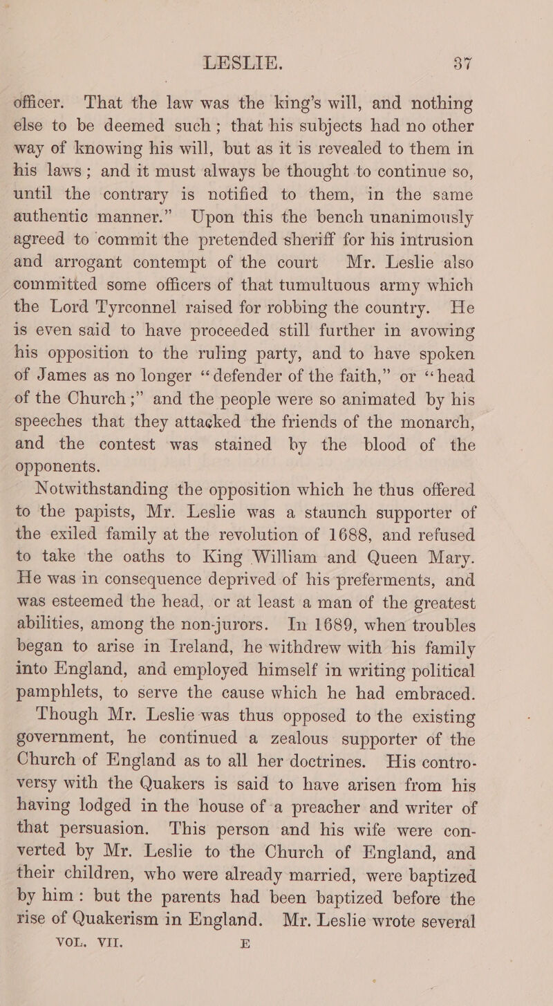 officer. That the law was the king’s will, and nothing else to be deemed such; that his subjects had no other way of knowing his will, but as it is revealed to them in his laws; and it must always be thought to continue so, until the contrary is notified to them, in the same authentic manner.” Upon this the bench unanimously agreed to commit the pretended sheriff for his intrusion and arrogant contempt of the court Mr. Leslie also committed some officers of that tumultuous army which the Lord Tyrconnel raised for robbing the country. He is even said to have proceeded still further in avowing his opposition to the ruling party, and to have spoken of James as no longer “defender of the faith,” or “head of the Church ;” and the people were so animated by his speeches that they attacked the friends of the monarch, and the contest was stained by the blood of the opponents. Notwithstanding the opposition which he thus offered to the papists, Mr. Leslie was a staunch supporter of the exiled family at the revolution of 1688, and refused to take the oaths to King William and Queen Mary. He was in consequence deprived of his preferments, and was esteemed the head, or at least a man of the greatest abilities, among the non-jurors. In 1689, when troubles began to arise in Ireland, he withdrew with his family into England, and employed himself in writing political pamphlets, to serve the cause which he had embraced. Though Mr. Leslie was thus opposed to the existing government, he continued a zealous supporter of the Church of England as to all her doctrines. His contro- versy with the Quakers is said to have arisen from his having lodged in the house ofa preacher and writer of that persuasion. This person and his wife were con- verted by Mr. Leslie to the Church of England, and their children, who were already married, were baptized by him: but the parents had been baptized before the rise of Quakerism in England. Mr. Leslie wrote several VOL. VII. E