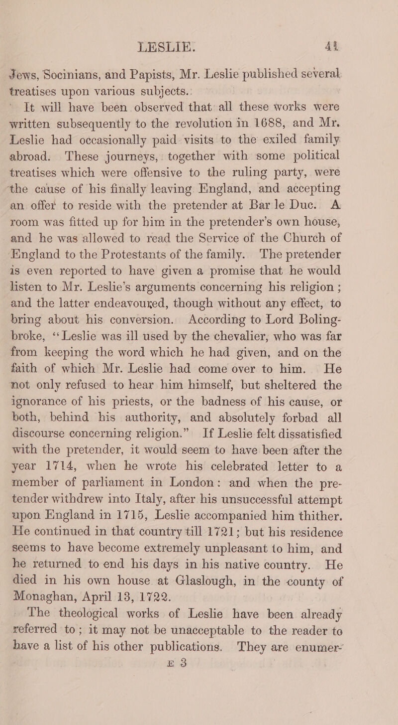 Jews, Socinians, and Papists, Mr. Leslie published several, treatises upon various subjects. . It will have been observed that all these works were written subsequently to the revolution in 1688, and Mr. Leslie had occasionally paid. visits to the exiled family abroad. These journeys, together with some political treatises which were offensive to the ruling party, were the cause of his finally leaving England, and accepting an. offer to reside with the pretender at Barle Duc. A room was fitted up for him in the pretender’s own house, and he was allowed to read the Service of the Church of ‘England to the Protestants of the family. The pretender is even reported to have given a promise that he would listen to Mr. Leslie’s arguments concerning his religion ; and the latter endeavouxed, though without any effect, to bring about his conversion. According to Lord Boling- broke, ‘‘ Leslie was ill used by the chevalier, who was far from keeping the word which he had given, and on the faith of which Mr. Leslie had come over to him. He not only refused to hear him himself, but sheltered the ignorance of his priests, or the badness of his cause, or both, behind his authority, and absolutely forbad all discourse concerning religion.” If Leslie felt dissatisfied with the pretender, it would seem to have been after the year 1714, when he wrote his celebrated letter to a member of parliament in London: and when the pre- tender withdrew into Italy, after his unsuccessful attempt upon England in 1715, Leslie accompanied him thither. He continued in that country till 1721; but his residence seems to have become extremely unpleasant to him, and he returned to end his days in his native country. He died in his own house at Glaslough, in the county of Monaghan, April 18, 1722. The theological works of Leslie have been already referred to; it may not be unacceptable to the reader to have a list of his other publications. They are enumer- Ez 3