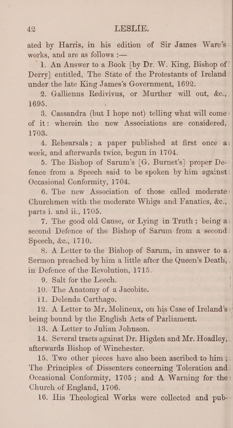 ated by Harris, in his edition of Sir James Ware’s works, and are as follows :— |. An Answer to a Book [by Dr. W. King, Bishop of ' Derry] entitled, The State of the Protestants of Ireland. under the late King James’s Government, 1692. 2. Gallienus Redivivus, or Murther will out, &amp;c., 1695. 3. Cassandra (but T hope not) telling what will come: of it: wherein the new Associations are considered, 1703. 4. Rehearsals; a paper published at first once a: week, and afterwards twice, begun in 1704. 5. The Bishop of Sarum’s [G. Burnet’s] proper Dee: : fence from a Speech said to be spoken by him against: Occasional Conformity, 1704. 6. The new Association of those called moderate: Churchmen with the moderate Whigs and Fanatics, &amp;c., parts i. and 11., 1705. 7. The good old Cause, or Lying in Truth; being a: second Defence of the Bishop of Sarum from a second. Speech, &amp;c., 1710. 8. A Letter to the Bishop of Sarum, in answer to a, Sermon preached by him a little after the Queen’s Death, , in Defence of the Revolution, 1715. 9. Salt for the Leech. 10. The Anatomy of a Jacobite. il. Delenda Carthago. 12. A Letter to Mr. Molineux, on his Case of Ireland’ Si. being bound by the English Acts of Parliament. 13. A Letter to Julian Johnson. 14. Several tracts against Dr. Higden and Mr. Hoadley, . afterwards Bishop of Winchester. | 15. ‘Two other pieces have also been ascribed to him ; The Principles of Dissenters concerning Toleration and. Occasional Conformity, 1705; and A Warning for the: Church of England, 1706. 16, His Theological Works were collected and pub-