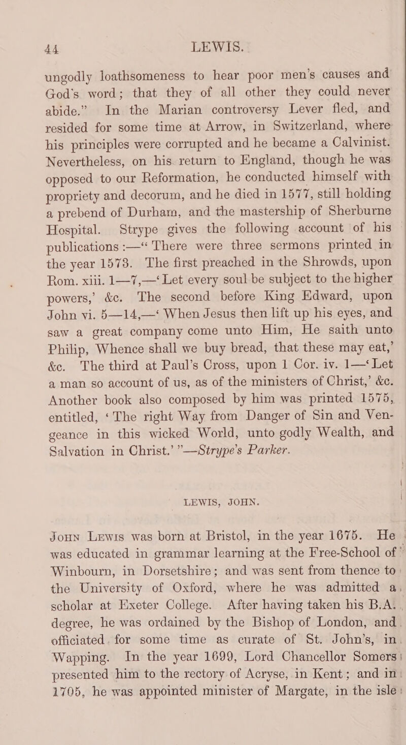 ungodly loathsomeness to hear poor men’s causes and God's word; that they of all other they could never abide.” In the Marian controversy Lever fled, and resided for some time at Arrow, in Switzerland, where his principles were corrupted and he became a Calvinist. Nevertheless, on his. return to England, though he was opposed to our Reformation, he conducted himself with propriety and decorum, and he died in 1577, still holding a prebend of Durham, and the mastership of Sherburne Hospital. Strype gives the following account of his publications :—‘‘ There were three sermons printed in the year 1578. The first preached in the Shrowds, upon Rom. xiii. 1—7,—‘ Let every soul be subject to the higher powers,’ &amp;c. The second before King Edward, upon John vi. 5—14,—‘ When Jesus then lift up his eyes, and saw a great company come unto Him, He saith unto Philip, Whence shall we buy bread, that these may eat,’ &amp;e. The third at Paul’s Cross, upon 1 Cor. iv. 1—‘ Let a man so account of us, as of the ministers of Christ,’ &amp;. Another book also composed by him was printed 1575, entitled, ‘The right Way from Danger of Sin and Ven- geance in this wicked World, unto godly Wealth, and Salvation in Christ.’ ”—Strype’s Parker. LEWIS, JOHN. Joun Lewis was born at Bristol, in the year 1675. He | was educated in grammar learning at the Free-School of : Winbourn, in Dorsetshire; and was sent from thence to: the University of Oxford, where he was admitted a, scholar at Exeter College. After having taken his B.A. , degree, he was ordained by the Bishop of London, and. officiated. for some time as curate of St. John’s, in. Wapping. In the year 1699, Lord Chancellor Somers: presented him to the rectory of Acryse, in Kent; and in: 1705, he was appointed minister of Margate, in the isle: