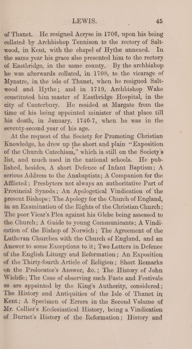 of Thanet. He resigned Acryse in 1706, upon his being collated by Archbishop Tennison to the rectory of Salt- wood, in Kent, with the chapel of Hythe annexed. In the same year his grace also presented him to the rectory of Eastbridge, in the same county. By the archbishop he was. afterwards collated, in 1708, to the vicarage of Mynstre, in the isle of Thanet, when he resigned Salt- wood and Hythe; and in 1719, Archbishop Wake constituted. him master of Eastbridge Hospital, in the city of Canterbury. He resided at Margate from the time of his being appointed minister of that place till his death, in January, 1746-7, when he was in the seventy-second year of his age. At the request of the Society for Promoting Christian Knowledge, he drew up the short and plain ‘‘ Exposition of the Church Catechism,” which is still on the Society's list, and much used in the national schools. He pub- lished, besides, A short Defence of Infant Baptism; A serious Address to the Anabaptists; A Companion for the Afflicted ; Presbyters not always an authoritative Part of Provincial Synods; An Apologetical Vindication of the present Bishops; The Apology for the Church of England, im an Examination of the Rights of the Christian Church; The poor Vicar’s Plea against his Glebe being assessed to the Church; A Guide to young Communicants; A Vindi- cation of the Bishop of Norwich; The Agreement of the Lutheran Churches with the Church of England, and an Answer to some Exceptions to it; Two Letters in Defence of the English Liturgy and Reformation; An Exposition of the Thirty-fourth Article of Religion; Short Remarks on the Prolocutor’s Answer, &amp;c.; The History of John Wicliffe ; The Case of observing such Fasts and Festivals as are appointed by the King’s Authority, considered ; The History and Antiquities of the Isle of Thanet in Kent; A Specimen of Errors in the Second Volume of Mr. Collier's Heclesiastical History, being a Vindication of Burnet’s History of the Reformation; History and