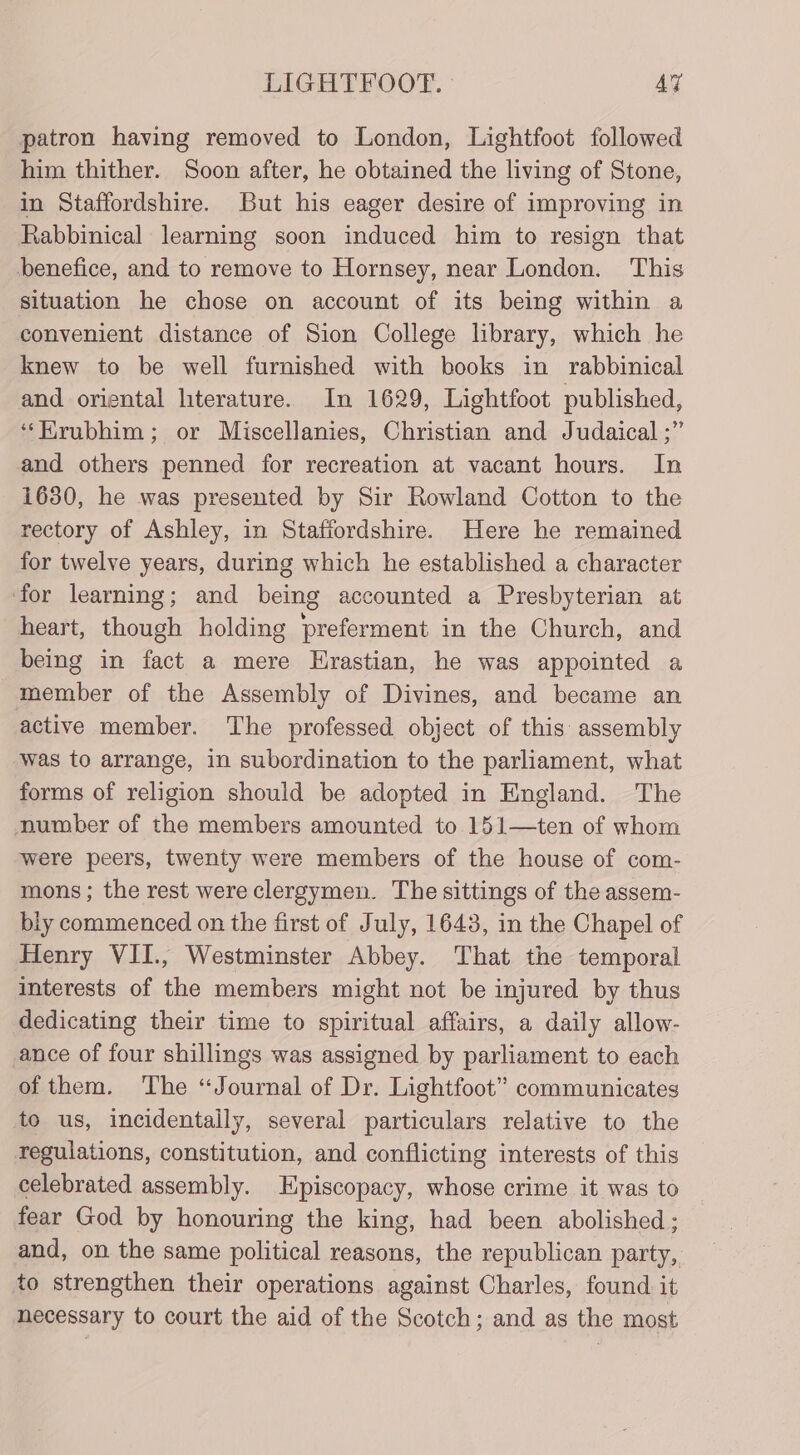 patron having removed to London, Lightfoot followed him thither. Soon after, he obtained the living of Stone, in Staffordshire. But his eager desire of improving in Rabbinical learning soon induced him to resign that benefice, and to remove to Hornsey, near London. This situation he chose on account of its being within a convenient distance of Sion College library, which he knew to be well furnished with books in rabbinical and oriental literature. In 1629, Lightfoot published, ‘‘Krubhim; or Miscellanies, Christian and Judaical ;” and others penned for recreation at vacant hours. In 1630, he was presented by Sir Rowland Cotton to the rectory of Ashley, in Staffordshire. Here he remained for twelve years, during which he established a character for learning; and being accounted a Presbyterian at heart, though holding preferment in the Church, and being in fact a mere Hrastian, he was appointed a member of the Assembly of Divines, and became an active member. The professed object of this assembly was to arrange, in subordination to the parliament, what forms of religion should be adopted in England. The number of the members amounted to 151—ten of whom were peers, twenty were members of the house of com- mons; the rest were clergymen. The sittings of the assem- bly commenced on the first of July, 1643, in the Chapel of Henry VII., Westminster Abbey. That the temporal interests of the members might not be injured by thus dedicating their time to spiritual affairs, a daily allow- ance of four shillings was assigned by parliament to each of them. The “Journal of Dr. Lightfoot” communicates to us, incidentally, several particulars relative to the regulations, constitution, and conflicting interests of this celebrated assembly. Episcopacy, whose crime it was to fear God by honouring the king, had been abolished; and, on the same political reasons, the republican party, to strengthen their operations against Charles, found it necessary to court the aid of the Scotch; and as the most