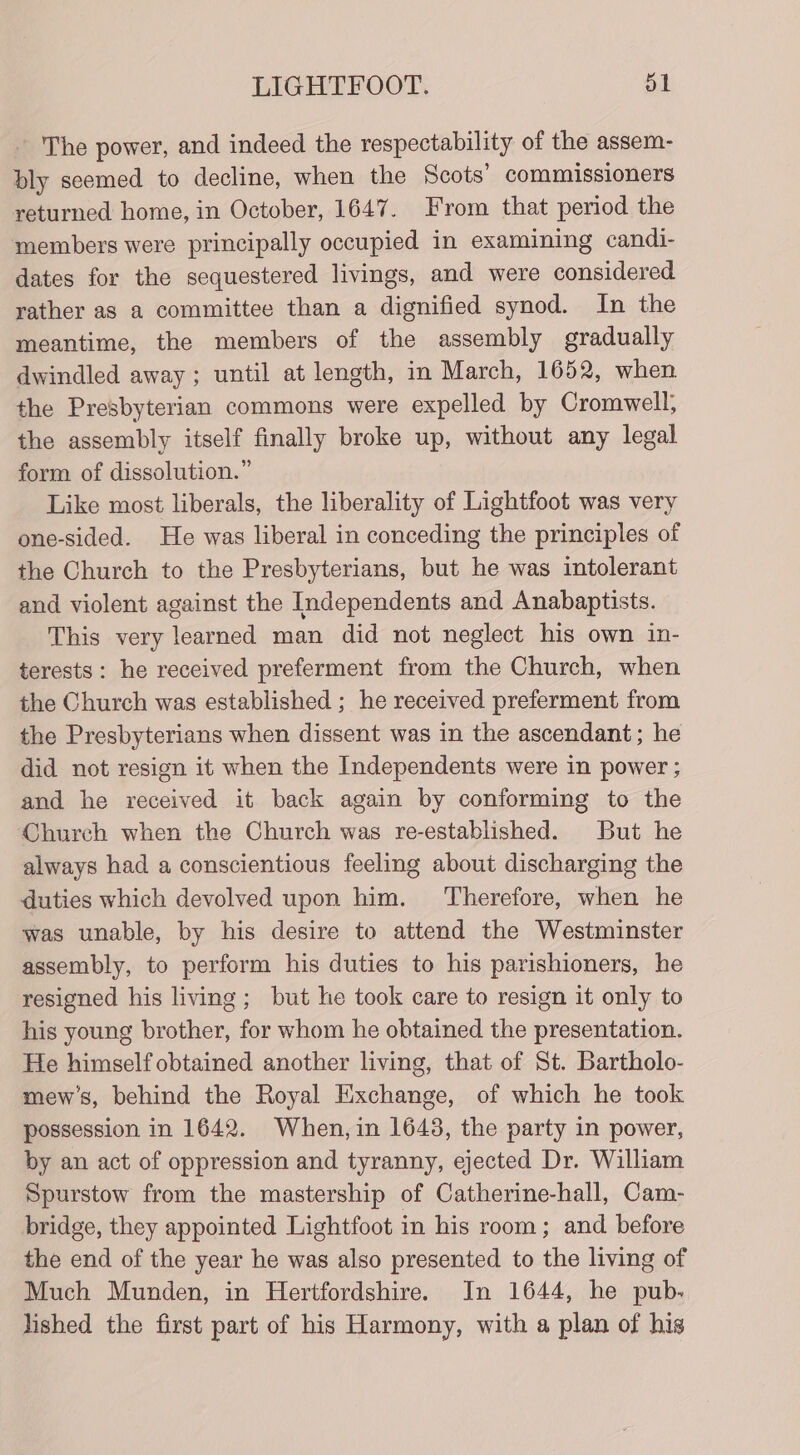 The power, and indeed the respectability of the assem- bly seemed to decline, when the Scots’ commissioners returned home, in October, 1647. From that period the members were principally occupied in examining candi- dates for the sequestered livings, and were considered rather as a committee than a dignified synod. In the meantime, the members of the assembly gradually dwindled away ; until at length, in March, 1652, when the Presbyterian commons were expelled by Cromwell; the assembly itself finally broke up, without any legal form of dissolution.” Like most liberals, the liberality of Lightfoot was very one-sided. He was liberal in conceding the principles of the Church to the Presbyterians, but he was intolerant and violent against the Independents and Anabaptists. This very learned man did not neglect his own in- terests: he received preferment from the Church, when the Church was established ; he received preferment from the Presbyterians when dissent was in the ascendant; he did not resign it when the Independents were in power ; and he received it back again by conforming to the Church when the Church was re-established. But he always had a conscientious feeling about discharging the duties which devolved upon him. Therefore, when he was unable, by his desire to attend the Westminster assembly, to perform his duties to his parishioners, he resigned his living; but he took care to resign it only to his young brother, for whom he obtained the presentation. He himself obtained another living, that of St. Bartholo- mew’s, behind the Royal Exchange, of which he took possession in 1642. When, in 1643, the party in power, by an act of oppression and tyranny, ejected Dr. William Spurstow from the mastership of Catherine-hall, Cam- bridge, they appointed Lightfoot in his room; and before the end of the year he was also presented to the living of Much Munden, in Hertfordshire. In 1644, he pub. lished the first part of his Harmony, with a plan of his