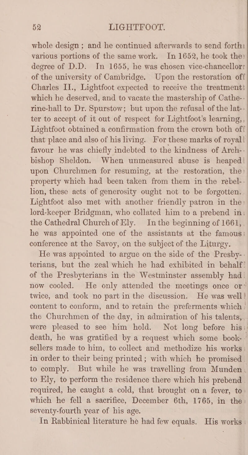 whole design ; and he continued afterwards to send forth: various portions of the same work. In 1652, he took the» degree of D.D. In 1655, he was chosen vice-chancellor: of the university of Cambridge. Upon the restoration off Charles II., Lightfoot expected to receive the treatmentt which he deserved, and to vacate the mastership of Cathe-- rine-hall to Dr. Spurstow; but upon the refusal of the lat-- ter to accept of it out of respect for Lightfoot’s learning, , Lightfoot obtained a confirmation from the crown both off that place and also of his living. For these marks of royal! favour he was chiefly indebted to the kindness of Arch-- bishop Sheldon. When unmeasured abuse is heaped! upon Churchmen for resuming, at the restoration, the: property which had been taken from them in the rebel-- lion, these acts of generosity ought not to be forgotten. Lightfoot also met with another friendly patron in the: lord-keeper Bridgman, who collated him to a prebend in: the Cathedral Church of Ely. Inthe beginning of 1661, , he was appointed one of the assistants at the famous: conference at the Savoy, on the subject of the Liturgy. He was appointed to argue on the side of the Presby-- terians, but the zeal which he had exhibited in behalf’ of the Presbyterians in the Westminster assembly had! now cooled. He only attended the meetings once or” twice, and took no part in the discussion. He was well! content to conform, and to retain the preferments which the Churchmen of the day, in admiration of his talents, were pleased to see him hold. Not long before his: death, he was gratified by a request which some book- ~ sellers made to him, to collect and methodize his works: in order to their being printed ; with which he promised to comply. But while he was travelling from Munden . to Ely, to perform the residence there which his prebend . required, he caught a cold, that brought on a fever, to: which he fell a sacrifice, December 6th, 1765, in the: seventy-fourth year of his age. In Rabbinical literature he had few equals. His works |