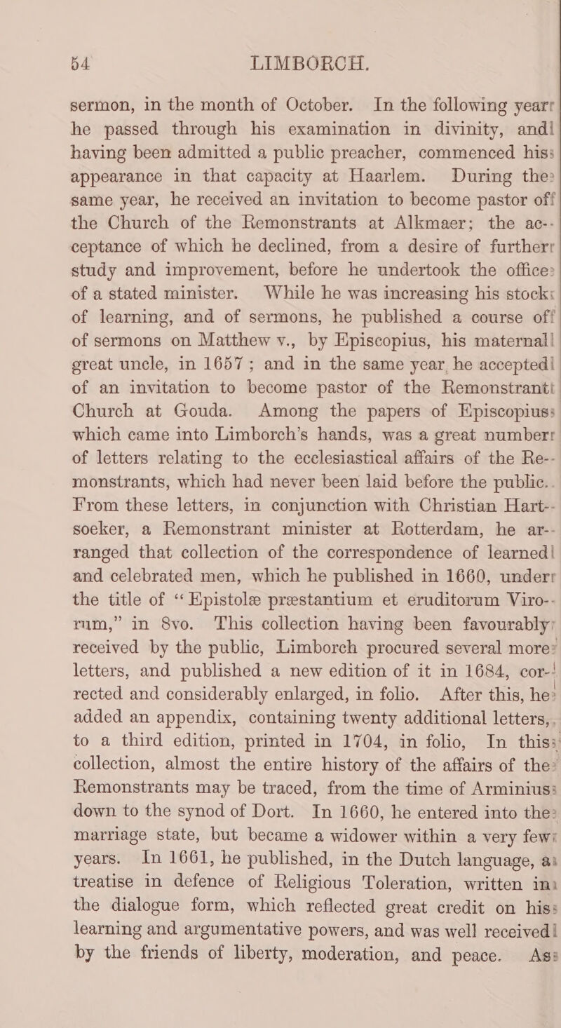 b4 LIMBORCH. sermon, in the month of October. In the following yearr he passed through his examination in divinity, andi having been admitted a public preacher, commenced his: appearance in that capacity at Haarlem. During the? same year, he received an invitation to become pastor off the Church of the Remonstrants at Alkmaer; the ac-- ceptance of which he declined, from a desire of furtherr study and improvement, before he undertook the office» of a stated minister. While he was increasing his stock of learning, and of sermons, he published a course off of sermons on Matthew v., by Episcopius, his maternal! great uncle, in 1657; and in the same year, he accepted of an invitation to become pastor of the Remonstrantt Church at Gouda. Among the papers of Episcopius: which came into Limborch’s hands, was a great numberr of letters relating to the ecclesiastical affairs of the Re-- monstrants, which had never been laid before the public.. From these letters, im conjunction with Christian Hart-- soeker, a Remonstrant minister at Rotterdam, he ar-- ranged that collection of the correspondence of learned! and celebrated men, which he published in 1660, underr the title of “‘ Epistole prestantium et eruditorum Viro-- mm,” in 8vo. This collection having been favourably; received by the public, Limborch procured several more letters, and published a new edition of it in 1684, cor-! rected and considerably enlarged, in folio. After this, he: added an appendix, containing twenty additional letters, to a third edition, printed in 1704, in folio, In this: collection, almost the entire history of the affairs of the» Remonstrants may be traced, from the time of Arminius? down to the synod of Dort. In 1660, he entered into the? marriage state, but became a widower within a very few? years. In 1661, he published, in the Dutch language, as treatise in defence of Religious Toleration, written ini the dialogue form, which reflected great credit on his: learning and argumentative powers, and was well received! by the friends of liberty, moderation, and peace. Ass