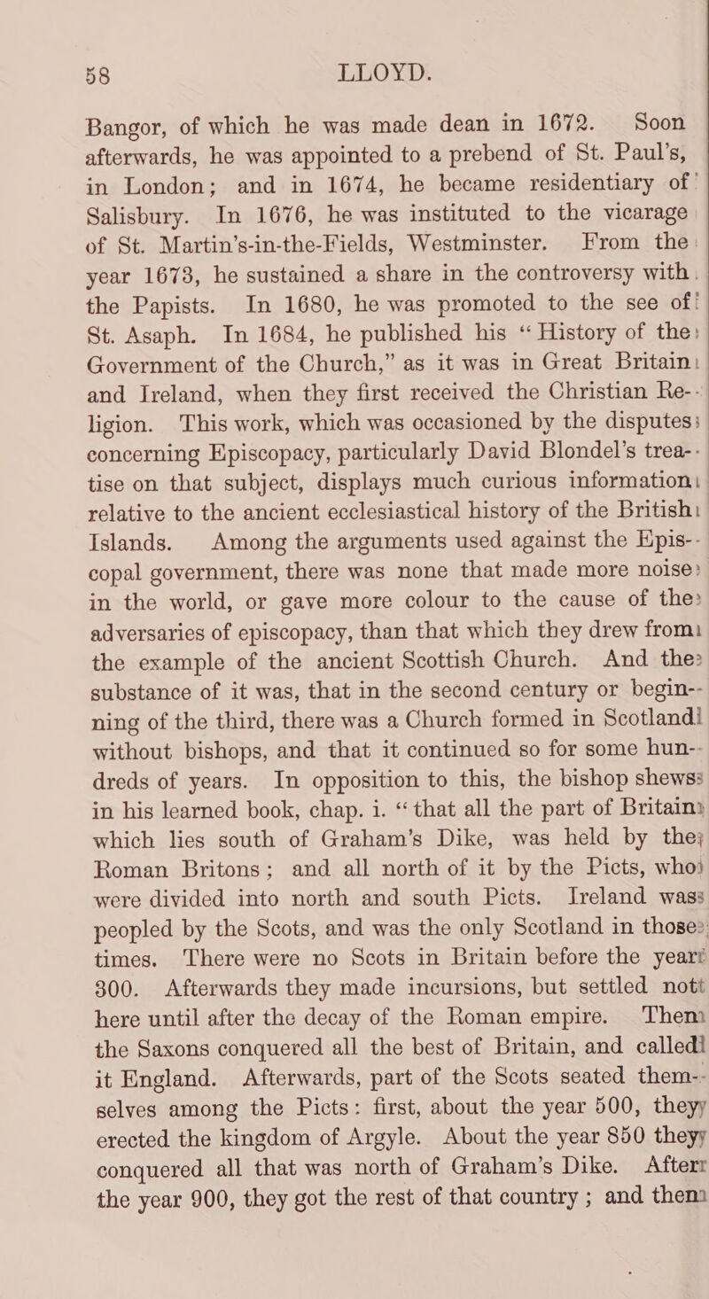 Bangor, of which he was made dean in 1672. Soon afterwards, he was appointed to a prebend of St. Paul’s, in London; and in 1674, he became residentiary of’ Salisbury. In 1676, he was instituted to the vicarage of St. Martin’s-in-the-Fields, Westminster. From the year 1673, he sustained a share in the controversy with. the Papists. In 1680, he was promoted to the see of! St. Asaph. In 1684, he published his “ History of the: Government of the Church,” as it was in Great Britain: and Ireland, when they first received the Christian Re-- ligion. This work, which was occasioned by the disputes: concerning E\piscopacy, particularly David Blondel’s trea-.- tise on that subject, displays much curious information: relative to the ancient ecclesiastical history of the British: Islands. Among the arguments used against the Hpis-- copal government, there was none that made more noise? in the world, or gaye more colour to the cause of the: adversaries of episcopacy, than that which they drew from. the example of the ancient Scottish Church. And the: substance of it was, that in the second century or begin-- ning of the third, there was a Church formed in Scotland! without bishops, and that it continued so for some hun-. dreds of years. In opposition to this, the bishop shewss in his learned book, chap. i. “ that all the part of Britain) which lies south of Graham’s Dike, was held by the; Roman Britons; and all north of it by the Picts, whoi were divided into north and south Picts. Ireland wass peopled by the Scots, and was the only Scotland in those? times. There were no Scots in Britain before the yeart 300. Afterwards they made incursions, but settled nott here until after the decay of the Roman empire. Them the Saxons conquered all the best of Britain, and called it England. Afterwards, part of the Scots seated them-- selves among the Picts: first, about the year 500, theyy erected the kingdom of Argyle. About the year 850 theyy conquered all that was north of Graham’s Dike. Afterr the year 900, they got the rest of that country ; and them