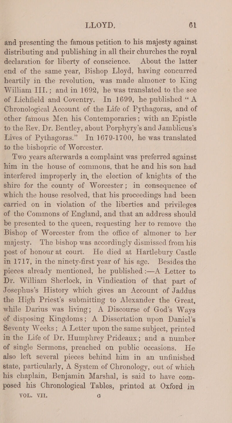 and presenting the famous petition to his majesty against distributing and publishing in all their churches the royal declaration for liberty of conscience. About the latter end of the same year, Bishop Lloyd, having concurred heartily in the revolution, was made almoner to King William III.; and in 1692, he was translated to the see of Lichfield and Coventry. In 1699, he published “ A Chronological Account of the Life of Pythagoras, and of other famous Men his Contemporaries; with an Epistle to the Rev. Dr. Bentley, about Porphyry’s and Jamblicus’s Lives of Pythagoras.” In 1679-1700, he was translated to the bishopric of Worcester. Two years afterwards a complaint was preferred against him in the house of commons, that he and his son had mterfered improperly in, the election of knights of the shire for the county of Worcester; in consequence of which the house resolved, that his proceedings had been carried on in violation of the liberties and privileges of the Commons of England, and that an address should be presented to the queen, requesting her to remove the Bishop of Worcester from the office of almoner to her majesty. The bishop was accordingly dismissed from his post of honour at court. He died at Hartlebury Castle in 1717, in the ninety-first year of his age. Besides the pieces already mentioned, he published :—A Letter to Dr. William Sherlock, in Vindication of that part of Josephus’s History which gives an Account of Jaddus the High Priest's submitting to Alexander the Great, while Darius was living; A Discourse of God’s Ways of disposing Kingdoms; A Dissertation upon Daniel’s Seventy Weeks; A Letter upon the same subject, printed in the Life of Dr. Humphrey Prideaux; and a number of single Sermons, preached on public occasions. He also left several pieces behind him in an unfinished state, particularly, A System of Chronology, out of which his chaplain, Benjamin Marshal, is said to have com- posed his Chronological Tables, printed at Oxford in VOL. VII. G