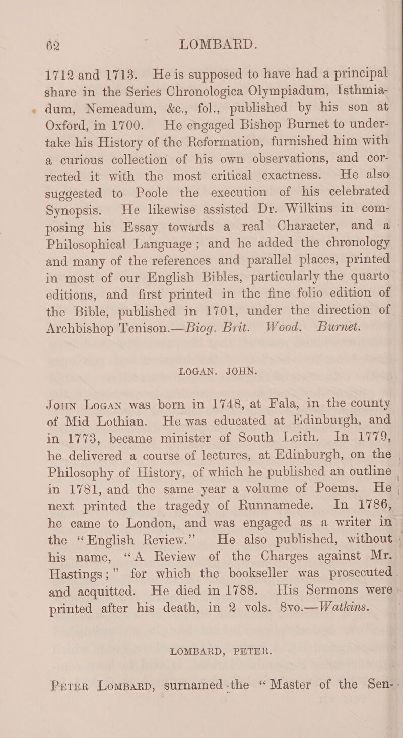 1712 and 1713. He is supposed to have had a principal share in the Series Chronologica Olympiadum, Isthmia- dum, Nemeadum, &amp;c., fol., published by his son at Oxford, in 1700. He engaged Bishop Burnet to under- take his History of the Reformation, furnished him with rected it with the most critical exactness. He also suggested to Poole the execution of his celebrated Synopsis. He likewise assisted Dr. Wilkins in com- posing his Essay towards a real Character, and a Philosophical Language ; and he added the chronology and many of the references and parallel places, printed in most of our English Bibles, particularly the quarto editions, and first printed in the fine folio edition of the Bible, published in 1701, under the direction of Archbishop Tenison.—Biog. Brit. Wood. Burnet. LOGAN. JOHN. Joun Logan was born in 1748, at Fala, in the county of Mid Lothian. He was educated at Hdinburgh, and in 1773, became minister of South Leith. In 1779, in 1781, and the same year a volume of Poems. He his name, “A Review of the Charges against Mr. printed after his death, in 2 vols. 8vo.—Watkuns. LOMBARD, PETER.