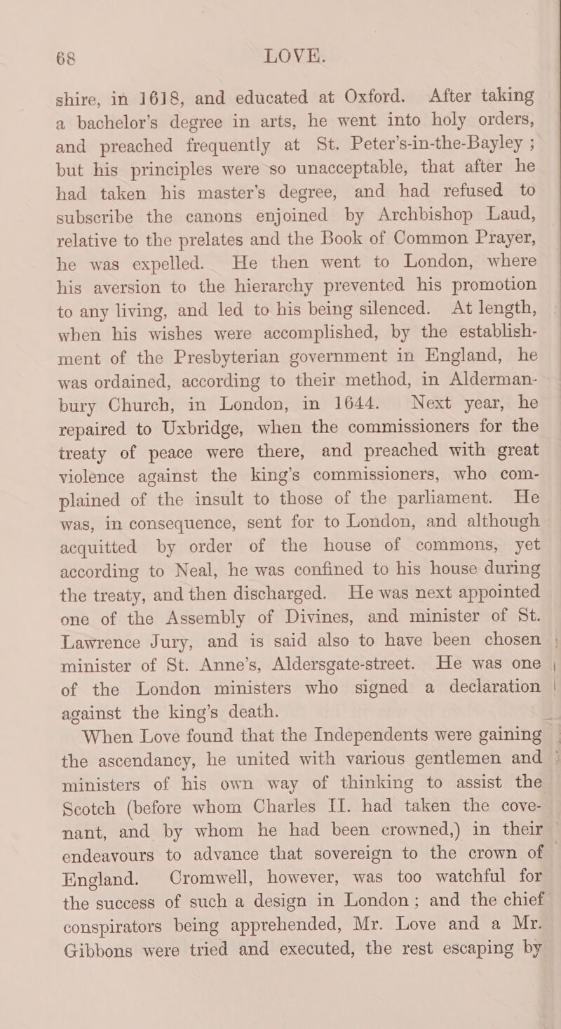 shire, in 1618, and educated at Oxford. After taking a bachelor’s degree in arts, he went into holy orders, and preached frequently at St. Peter’s-in-the-Bayley ; but his principles were so unacceptable, that after he had taken his master’s degree, and had refused to subscribe the canons enjoined by Archbishop Laud, relative to the prelates and the Book of Common Prayer, he was expelled. He then went to London, where his aversion to the hierarchy prevented his promotion to any living, and led to his being silenced. At length, when his wishes were accomplished, by the establish- ment of the Presbyterian government in England, he was ordained, according to their method, in Alderman- bury Church, in London, in 1644. Next year, he repaired to Uxbridge, when the commissioners for the treaty of peace were there, and preached with great violence against the king’s commissioners, who com- plained of the insult to those of the parliament. He was, in consequence, sent for to London, and although acquitted by order of the house of commons, yet according to Neal, he was confined to his house during the treaty, and then discharged. He was next appointed one of the Assembly of Divines, and minister of St. against the king’s death. When Love found that the Independents were gaining - the ascendancy, he united with various gentlemen and ° ministers of his own way of thinking to assist the Scotch (before whom Charles Il. had taken the cove- endeavours to advance that sovereign to the crown of | England. Cromwell, however, was too watchful for the success of such a design in London; and the chief conspirators being apprehended, Mr. Love and a Mr. Gibbons were tried and executed, the rest escaping by