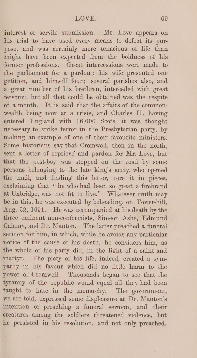 interest or servile submission. Mr. Love appears on his trial to have used every means to defeat its pur- ‘pose, and was certainly more tenacious of life than might have been expected from the boldness of his former professions. Great intercessions were made to the parliament for a pardon; his wife presented one petition, and himself four; several parishes also, and a great number of his brethren, interceded with great fervour; but all that could be obtained was the respite of amonth. It is said that the affairs of the common- wealth being now at a crisis, and Charles IT. having entered England with 16,000 Scots, it was thought necessary to strike terror in the Presbyterian party, by making an example of one of their favourite ministers. Some historians say that Cromwell, then in the north, sent a letter of reprieve and pardon for Mr. Love, but that the post-boy was stopped on the road by some persons belonging to the late king’s army, who opened the mail, and finding this letter, tore it in pieces, exclaiming that “ he who had been so great a firebrand at Uxbridge, was not fit to live.” Whatever truth may be in this, he was executed by beheading, on Tower-hill, Aug. 22, 1651. He was accompanied at his death by the three eminent non-conformists, Simeon Ashe, Edmund Calamy, and Dr. Manton. The latter preached a funeral sermon for him, in which, while he avoids any particular notice of the cause of his death, he considers him, as the whole of his party did, in the light of a saint and martyr. The piety of his life, indeed, created a sym- pathy in his favour which did no little harm to the power of Cromwell. ‘Thousands began to see that the tyranny of the republic would equal all they had been taught to hate in the monarchy. The government, we are told, expressed some displeasure at Dr. Manton’s intention of preaching a funeral sermon, and _ their creatures among the soldiers threatened violence, but he persisted in his resolution, and not only preached,