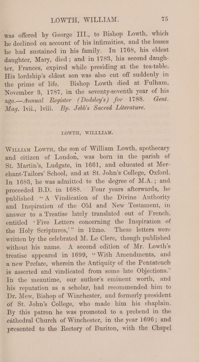 was offered by George III., to Bishop Lowth, which he declined on account of his infirmities, and the losses he had sustained in his family. In 1768, his eldest daughter, Mary, died; and in 1783, his second daugh- ter, Frances, expired while presiding at the tea-table. His lordship’s eldest son was also cut off suddenly in the prime of life. Bishop Lowth died at Fulham, November 3, 1787, in the seventy-seventh year of his age—Annual Register (Dodsley’s) for 1788. Gent. Mag. lvii., lviii. Bp. Jebb’s Sacred Literature. LOWTH, WILLLIAM. Winuram Lowrs, the son of William Lowth, apothecary and citizen of London, was born in the parish of St. Martin’s, Ludgate, in 1661, and educated at Mer- chant-Tailors’ School, and at St. John’s College, Oxford. In 1683, he was admitted to the degree of M.A.; and proceeded B.D. in 1688. Four years afterwards, he published “A Vindication of the Divine Authority and Inspiration of the Old and New Testament, in answer to a Treatise lately translated out of French, entitled ‘Five Letters concerning the Inspiration of the Holy Scriptures,” in 12mo. These letters were written by the celebrated M. Le Clerc, though published without his name. A second edition of Mr. Lowth’s treatise appeared in 1699, “With Amendments, and a new Preface, wherein the Antiquity of the Pentateuch is asserted and vindicated from some late Objections.” In the meantime, our author's eminent worth, and his reputation as a scholar, had recommended him to Dr. Mew, Bishop of Winchester, and formerly president of St. John’s College, who made him his chaplain. By this patron he was promoted to a prebend in the cathedral Church of Winchester, in the year 1696; and presented to the Rectory of Buriton, with the Chapel