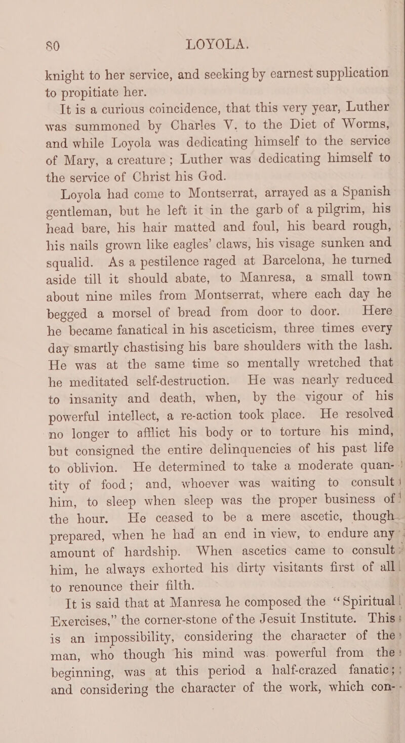 knight to her service, and seeking by earnest supplication to propitiate her. It is a curious coincidence, that this very year, Luther was summoned by Charles V. to the Diet of Worms, and while Loyola was dedicating himself to the service of Mary, a creature; Luther was dedicating himself to | the service of Christ his God. Loyola had come to Montserrat, arrayed as a Spanish gentleman, but he left it in the garb of a pilgrim, his head bare, his hair matted and foul, his beard rough, ~ his nails grown like eagles’ claws, his visage sunken and squalid. As a pestilence raged at Barcelona, he turned aside till it should abate, to Manresa, a small town about nine miles from Montserrat, where each day he begged a morsel of bread from door to door. Here he became fanatical in his asceticism, three times every day smartly chastising his bare shoulders with the lash. He was at the same time so mentally wretched that he meditated self-destruction. He was nearly reduced to insanity and death, when, by the vigour of his powerful intellect, a re-action took place. He resolved no longer to afflict his body or to torture his mind, but consigned the entire delinquencies of his past life to oblivion. He determined to take a moderate quan- ' tity of food ; and, whoever was waiting to consult 1 him, to sleep when sleep was the proper business of | the hour. He ceased to be a mere ascetic, though. prepared, when he had an end in view, to endure any” amount of hardship. When ascetics came to consult ° him, he always exhorted his dirty visitants first of all) to renounce their filth. It is said that at Manresa he composed the “Spiritual! Exercises,” the corner-stone of the Jesuit Institute. This: is an impossibility, considering the character of the’ man, who though his mind was. powerful from the: beginning, was at this period a halfcrazed fanatic; and considering the character of the work, which con--