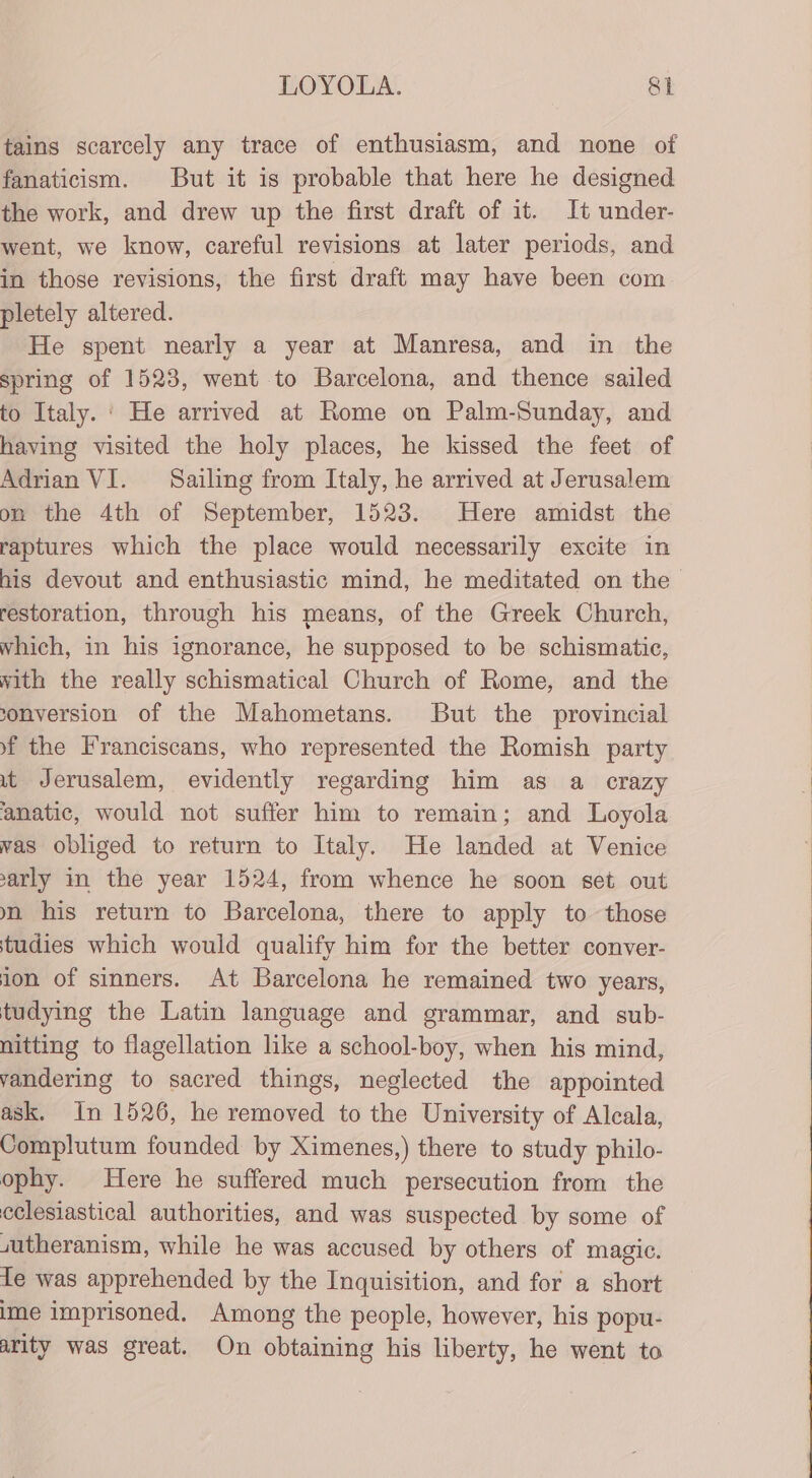 tains scarcely any trace of enthusiasm, and none of fanaticism. But it is probable that here he designed the work, and drew up the first draft of it. It under- went, we know, careful revisions at later periods, and in those revisions, the first draft may have been com pletely altered. He spent nearly a year at Manresa, and in the spring of 1523, went to Barcelona, and thence sailed to Italy. : He arrived at Rome on Palm-Sunday, and having visited the holy places, he kissed the feet of Adrian VI. Sailing from Italy, he arrived at Jerusalem on the 4th of September, 1523. Here amidst the raptures which the place would necessarily excite in his devout and enthusiastic mind, he meditated on the restoration, through his means, of the Greek Church, Which, in his ignorance, he supposed to be schismatic, with the really schismatical Church of Rome, and the sonversion of the Mahometans. But the provincial f the Franciscans, who represented the Romish party it Jerusalem, evidently regarding him as a crazy anatic, would not suffer him to remain; and Loyola vas obliged to return to Italy. He landed at Venice arly in the year 1524, from whence he soon set out mm his return to Barcelona, there to apply to those tudies which would qualify him for the better conver- ion of sinners. At Barcelona he remained two years, tudying the Latin language and grammar, and sub- nitting to flagellation like a school-boy, when his mind, vandering to sacred things, neglected the appointed ask. In 1526, he removed to the University of Alcala, Complutum founded by Ximenes,) there to study philo- ophy. Here he suffered much persecution from the eclesiastical authorities, and was suspected by some of sutheranism, while he was accused by others of magic. fe was apprehended by the Inquisition, and for a short ime imprisoned. Among the people, however, his popu- arity was great. On obtaining his liberty, he went to