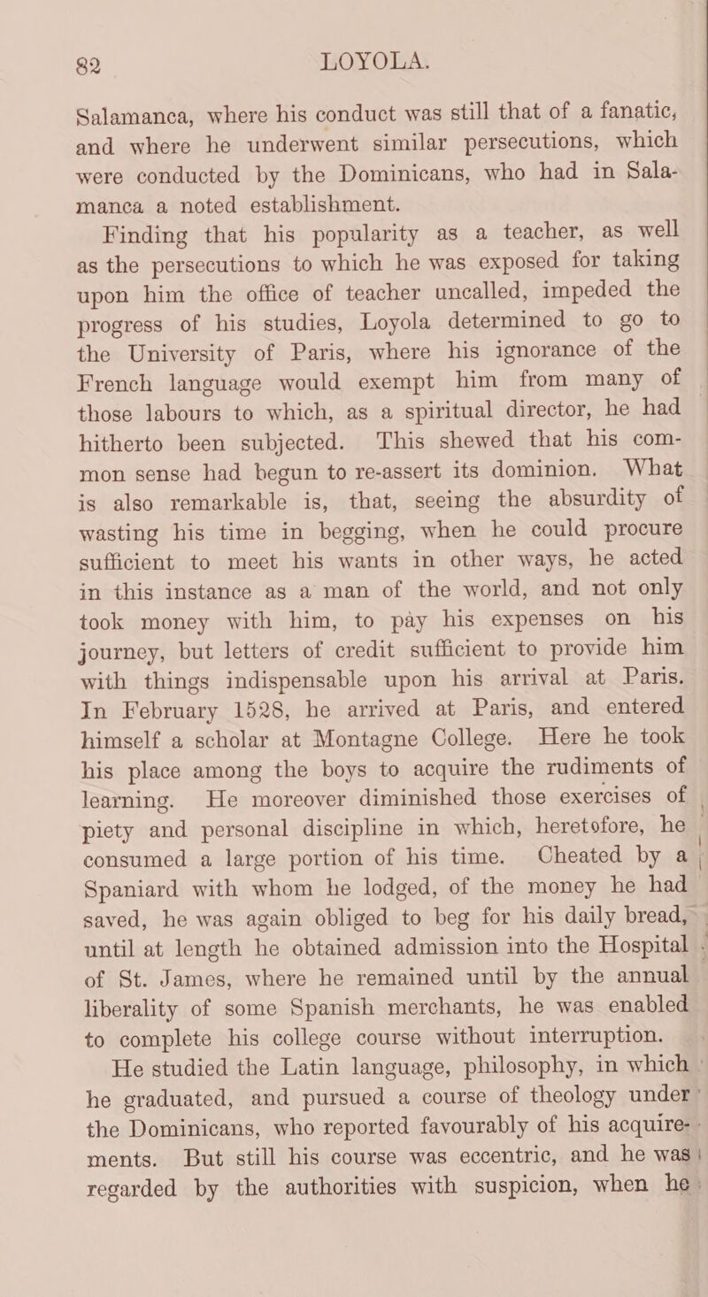 Salamanca, where his conduct was still that of a fanatic, and where he underwent similar persecutions, which were conducted by the Dominicans, who had in Sala- manca a noted establishment. Finding that his popularity as a teacher, as well as the persecutions to which he was exposed for taking upon him the office of teacher uncalled, impeded the progress of his studies, Loyola determined to go to the University of Paris, where his ignorance of the French language would exempt him from many of those labours to which, as a spiritual director, he had hitherto been subjected. This shewed that his com- mon sense had begun to re-assert its dominion. What is also remarkable is, that, seeing the absurdity of wasting his time in begging, when he could procure sufficient to meet his wants in other ways, he acted in this instance as a man of the world, and not only took money with him, to pay his expenses on his journey, but letters of credit sufficient to provide him with things indispensable upon his arrival at Panis. In February 1528, he arrived at Paris, and entered himself a scholar at Montagne College. Here he took his place among the boys to acquire the rudiments of learning. He moreover diminished those exercises of consumed a large portion of his time. Cheated by a Spaniard with whom he lodged, of the money he had liberality of some Spanish merchants, he was enabled to complete his college course without interruption. he graduated, and pursued a course of theology under’ the Dominicans, who reported favourably of his acquire-- ments. But still his course was eccentric, and he was | regarded by the authorities with suspicion, when he»