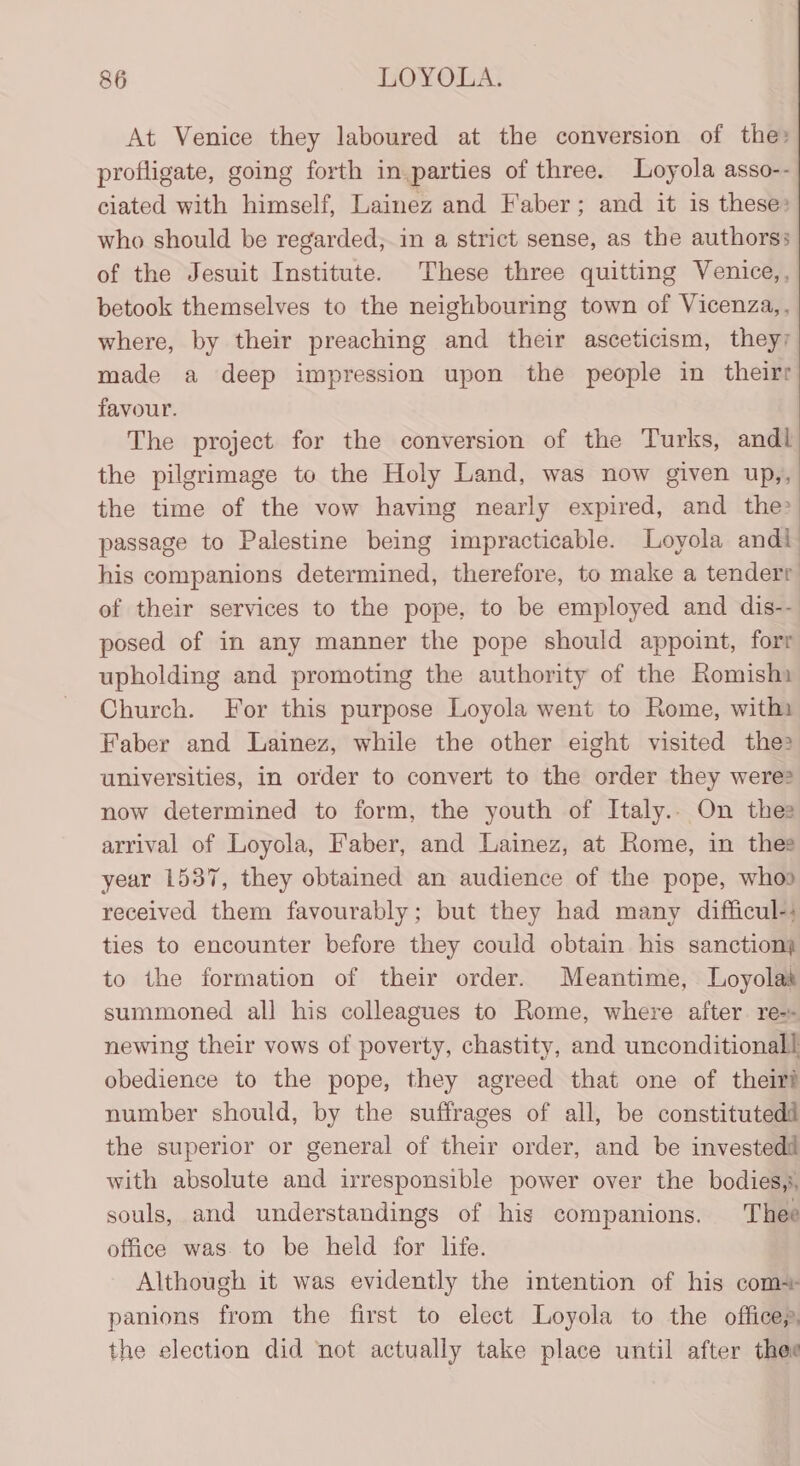 At Venice they laboured at the conversion of the: profligate, going forth in parties of three. Loyola asso-- ciated with himself, Lainez and Faber; and it is these: who should be regarded; in a strict sense, as the authors: of the Jesuit Institute. These three quitting Venice,, betook themselves to the neighbouring town of Vicenza,, where, by their preaching and their asceticism, they; made a deep impression upon the people in theirr favour. The project for the conversion of the Turks, andl the pilgrimage to the Holy Land, was now given up,, the time of the vow having nearly expired, and the passage to Palestine being impracticable. Loyola andi his companions determined, therefore, to make a tenderr of their services to the pope, to be employed and dis-- posed of in any manner the pope should appoint, forr upholding and promoting the authority of the Romishi Church. For this purpose Loyola went to Rome, withi Faber and Lainez, while the other eight visited the: universities, in order to convert to the order they were? now determined to form, the youth of Italy.. On thee arrival of Loyola, Faber, and Lainez, at Rome, in thee year 1537, they obtained an audience of the pope, whos received them favourably; but they had many difficul-: ties to encounter before they could obtain his sanction) to the formation of their order. Meantime, Loyolas summoned all his colleagues to Rome, where after. re-- newing their vows of poverty, chastity, and unconditional! obedience to the pope, they agreed that one of their? number should, by the sufirages of all, be constitutedd the superior or general of their order, and be investedd with absolute and irresponsible power over the bodies,s, souls, and understandings of his companions. Thee office was to be held for life. Although it was evidently the intention of his com+ panions from the first to elect Loyola to the officep, the election did not actually take place until after thee