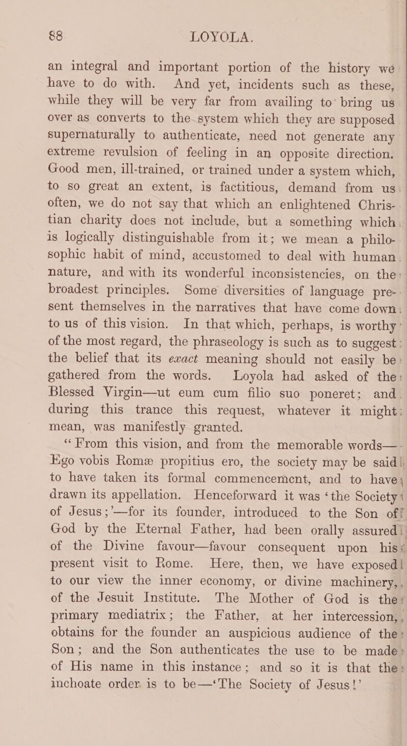 an integral and important portion of the history we have to do with. And yet, incidents such as these, while they will be very far from availing to’ bring us over as converts to the system which they are supposed supernaturally to authenticate, need not generate any extreme revulsion of feeling in an opposite direction. Good men, ill-trained, or trained under a system which, to so great an extent, is factitious, demand from us: often, we do not say that which an enlightened Chris- tian charity does not include, but a something which. is logically distinguishable from it; we mean a philo- sophic habit of mind, accustomed to deal with human. nature, and with its wonderful inconsistencies, on the: broadest principles. Some diversities of language pre-- sent themselves in the narratives that have come down: to us of this vision. In that which, perhaps, is worthy: of the most regard, the phraseology is such as to suggest: the belief that its ewact meaning should not easily be» gathered from the words. Loyola had asked of the: Blessed Virgin—ut eum cum filio suo poneret; and. during this trance this request, whatever it might: mean, was manifestly granted. ‘‘F'rom this vision, and from the memorable words—- Ego vobis Rome propitius ero, the society may be said), to have taken its formal commencement, and to have; drawn its appellation. Henceforward it was ‘the Society ' of Jesus ;’—for its founder, introdueed to the Son off God by the Eternal Father, had been orally assured|. of the Divine favour—favour consequent upon his* present visit to Rome. Here, then, we have exposed | to our view the inner economy, or divine machinery,, of the Jesuit Institute. The Mother of God is the? primary mediatrix; the Father, at her intercession,. obtains for the founder an auspicious audience of the: Son; and the Son authenticates the use to be made&gt; of His name in this instance; and so it is that the: inchoate order. is to be—‘The Society of Jesus!’