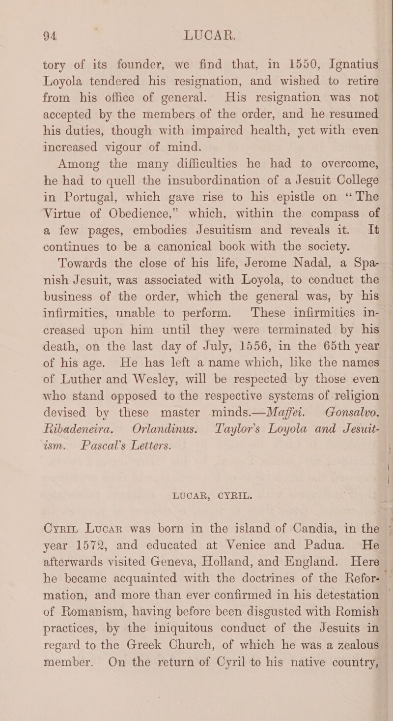 tory of its founder, we find that, in 1550, Ignatius Loyola tendered his resignation, and wished to retire from his office of general. His resignation was not accepted by the members of the order, and he resumed his duties, though with impaired health, yet with even increased vigour of mind. Among the many difficulties he had to overcome, he had to quell the insubordination of a Jesuit College in Portugal, which gave rise to his epistle on ‘The Virtue of Obedience,” which, within the compass of | a few pages, embodies Jesuitism and reveals it. It continues to be a canonical book with the society. Towards the close of his life, Jerome Nadal, a Spa- nish Jesuit, was associated with Loyola, to conduct the business of the order, which the general was, by his infirmities, unable to perform. These infirmities in- creased upon him until they were terminated by his death, on the last day of July, 1556, in the 65th year of his age. He has left a name which, like the names of Luther and Wesley, will be respected by those even who stand opposed to the respective systems of religion devised by these master minds.—Maffei. Gonsalvo. Ribadeneira. Orlandinus. Taylor’s Loyola and Jeswit- asm. Pascal's Letters. LUCAR, CYRIL. Cyriz Lucar was born in the island of Candia, in the * year 1572, and educated at Venice and Padua. He afterwards visited Geneva, Holland, and England. Here he became acquainted with the doctrines of the Refor- — mation, and more than ever confirmed in his detestation — of Romanism, having before been disgusted with Romish practices, by the iniquitous conduct of the Jesuits in regard to the Greek Church, of which he was a zealous member. On the return of Cyril to his native country,