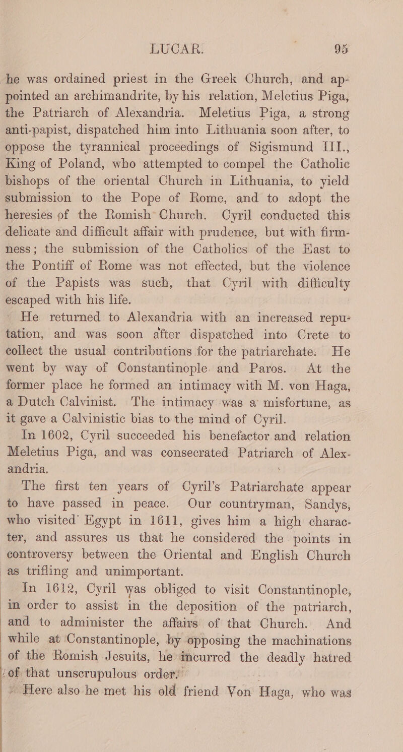 he was ordained priest in the Greek Church, and ap- pointed an archimandrite, by his relation, Meletius Piga, the Patriarch of Alexandria. Meletius Piga, a strong anti-papist, dispatched him into Lithuania soon after, to oppose the tyrannical proceedings of Sigismund III., King of Poland, who attempted to compel the Catholic bishops of the oriental Church in Lithuania, to yield submission to the Pope of Rome, and to adopt the heresies of the Romish° Church. Cyril conducted this delicate and difficult affair with prudence, but with firm- ness; the submission of the Catholics of the Hast to the Pontiff of Rome was not effected, but the violence of the Papists was such, that Cyril with difficulty escaped with his life. : _ He returned to Alexandria with an increased repu- tation, and was soon after dispatched into Crete to collect the usual contributions for the patriarchate. He went by way of Constantinople. and Paros. At the former place he formed an intimacy with M. von Haga, a Dutch Calvinist. The intimacy was a misfortune, as it gave a Calvinistic bias to the mind of Cyril. In 1602, Cyril succeeded his benefactor and relation Meletius Piga, and was consecrated eae of Alex- andria. The first ten years of Cyril’s Patriarchate appear to have passed in peace. Our countryman, Sandys, who visited Egypt in 1611, gives him a high charac- ter, and assures us that he considered the points in controversy between the Oriental and English Church as trifling and unimportant. In 1612, Cyril was obliged to visit Constantinople, in order to assist in the deposition of the patriarch, -and to administer the affairs of that Church. And while at Constantinople, by opposing the machinations of the Romish Jesuits, he incurred the deadly hatred ‘of that unscrupulous order: » Here also he met his old friend Von Haga, who was