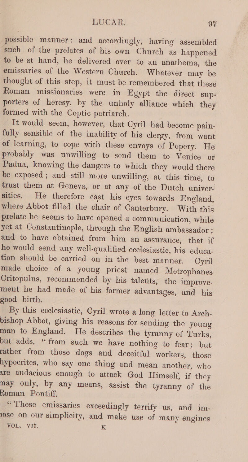 possible manner: and accordingly, having assembled such of the prelates of his own Church as happened to be at hand, he delivered over to an anathema, the emissaries of the Western Church. Whatever may be thought of this step, it must be remembered that these Roman missionaries were in Egypt the direct sup- porters of heresy, by the unholy alliance which they formed with the Coptic patriarch. It would seem, however, that Cyril had become pain- fully sensible of the inability of his clergy, from want of learning, to cope with these envoys of Popery. He probably was unwilling to send them to Venice or Padua, knowing the dangers to which they would there be exposed ; and still more unwilling, at this time, to trust them at Geneva, or at any of the Dutch univer- sities. He therefore cast his eyes towards England, where Abbot filled the chair of Canterbury. With this prelate he seems to have opened a communication, while yet at Constantinople, through the English ambassador ; and to have obtained from him an assurance, that if he would send any well-qualified ecclesiastic, his educa- tion should be carried on in the best manner. Cyril made choice of a young priest named Metrophanes Critopulus, recommended by his talents, the improve- ment he had made of his former advantages, and his good birth. By this ecclesiastic, Cyril wrote a long letter to Arch- bishop Abbot, giving his reasons for sending the young man to England. He describes the tyranny of Turks, but adds, “from such we have nothing to fear; but rather from those dogs and deceitful workers, those hypocrites, who say one thing and mean another, who are audacious enough to attack God Himself, if they may only, by any means, assist the tyranny of the Roman Pontiff. | “These emissaries exceedingly terrify us, and im- 08e on our simplicity, and make use of many engines VOL, VIf, K