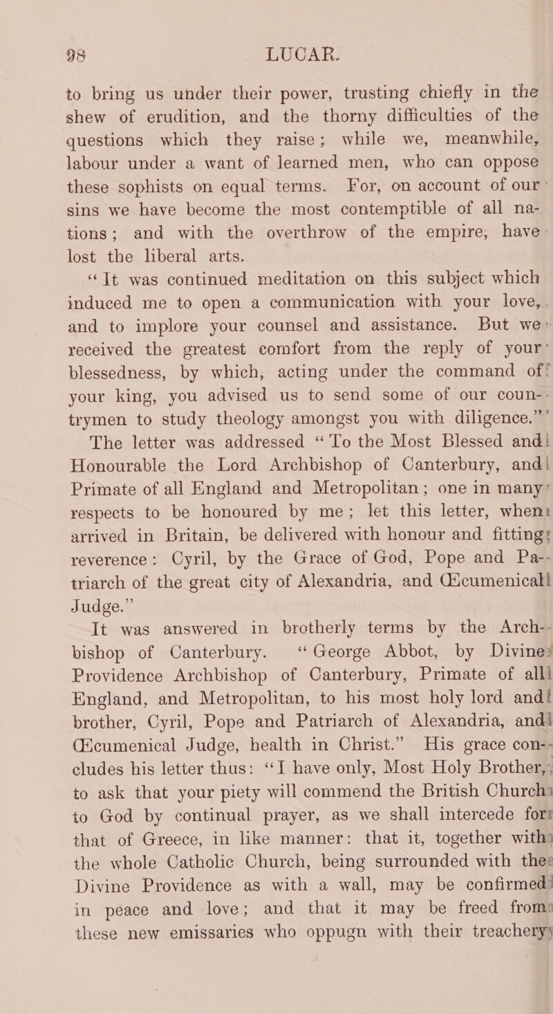 to bring us under their power, trusting chiefly in the shew of erudition, and the thorny difficulties of the questions which they raise ; while we, meanwhile, labour under a want of learned men, who can oppose these sophists on equal terms. For, on account of our: sins we have become the most contemptible of all na- tions; and with the overthrow of the empire, have: lost the liberal arts. “It was continued meditation on this subject which induced me to open a communication with your love,. and to implore your counsel and assistance. But we» received the greatest comfort from the reply of your’ blessedness, by which, acting under the command of! your king, you advised us to send some of our coun-- trymen to study theology amongst you with diligence.” The letter was addressed “To the Most Blessed and! Honourable the Lord Archbishop of Canterbury, and! Primate of all England and Metropolitan; one in many’ respects to be honoured by me; let this letter, whenr arrived in Britain, be delivered with honour and fittings reverence: Oyril, by the Grace of God, Pope and Pa-- triarch of the great city of Alexandria, and Gicumenical} Judge.” It was answered in brotherly terms by the Arch-- bishop of Canterbury. ‘‘ George Abbot, by Divine? Providence Archbishop of Canterbury, Primate of alll England, and Metropolitan, to his most holy lord and! brother, Cyril, Pope and Patriarch of Alexandria, andl (icumenical Judge, health in Christ.” His grace con-- cludes his letter thus: ‘I have only, Most Holy Brother,’ to ask that your piety will commend the British Church to God by continual prayer, as we shall intercede fort that of Greece, in like manner: that it, together with) the whole Catholic Church, being surrounded with thee Divine Providence as with a wall, may be confirmed! in peace and love; and that it may be freed frome these new emissaries who oppugn with their treachery)