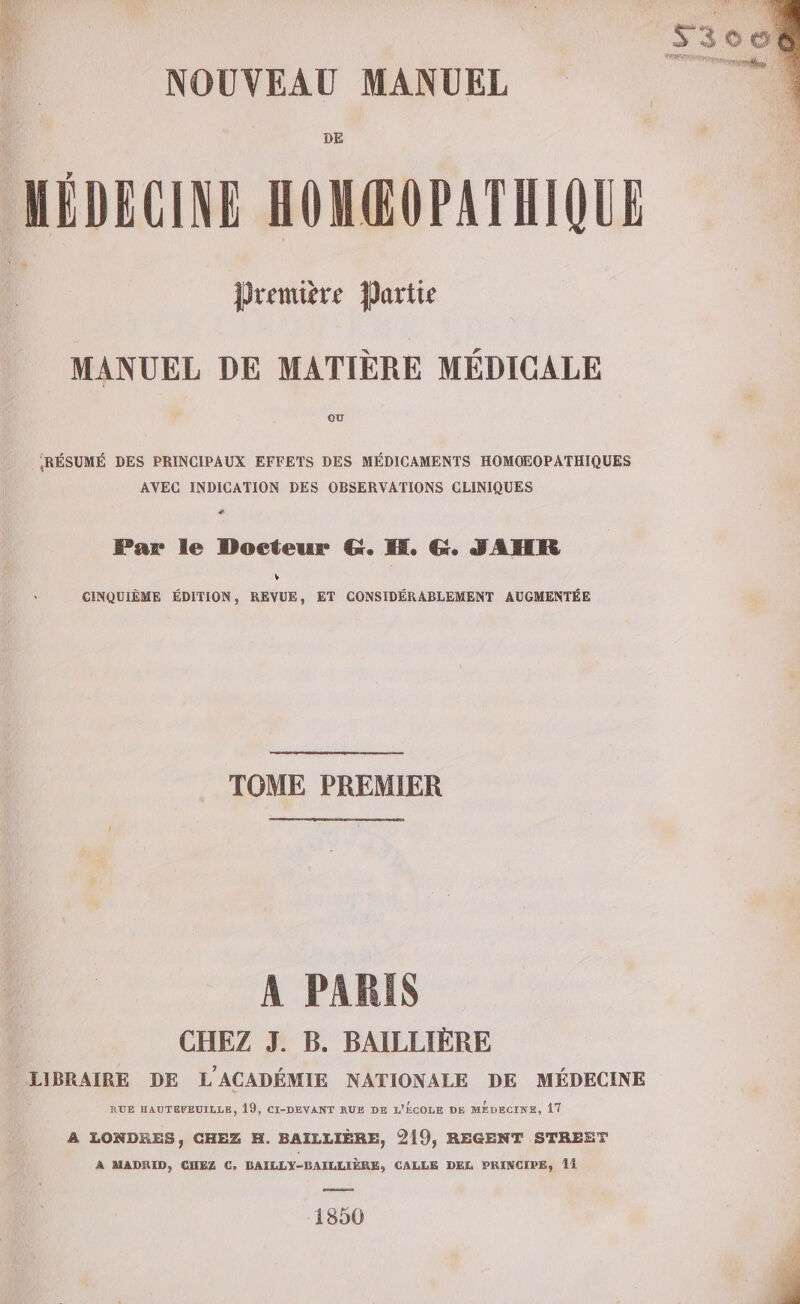 NOUVEAU MANUEL DE Première Partie MANUEL DE MATIÈRE MÉDICALE OÙ RÉSUMÉ DES PRINCIPAUX EFFETS DES MÉDICAMENTS HOMOEOPATHIQUES AVEC INDICATION DES OBSERVATIONS CLINIQUES # Par le Docteur G. KH. G. JANR % CINQUIÈME ÉDITION, REVUE, ET CONSIDÉRABLEMENT AUGMENTÉE TOME PREMIER A PARIS CHEZ J. B. BAILLIÈRE RUE HAUTEFEUILLE, 19, CI-DEVANT RUE DE L'ÉCOLE DE MÉDEGINE, 17 A LONDRES, CHEZ H. BAILLIÈRE, 219, REGENT STREET À MADRID, CHEZ C, BAILLY-BAILLIÈRE, CALLE DEL PRINCIPE, 15 1850