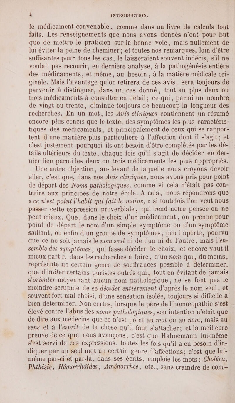 le médicament convenable, comme dans un livre de calculs tout faits. Les renseignements que nous avons donnés n’ont pour but que de mettre le praticien sur la bonne voie, mais nullement de lui éviter la peine de cheminer; et toutes nos remarques, loin d’être suffisantes pour tous les cas, le laisseraient souvent indécis, s’il ne voulait pas recourir, en dernière analyse, à la pathogénésie entière des médicaments, et même, au besoin, à la matière médicale ori- ginale. Mais l'avantage qu’on retirera de ces avis, sera toujours de parvenir à distinguer, dans un cas donné, tout au plus deux ou trois médicaments à consulter en détail; ce qui, parmi un nombre de vingt ou trente, diminue toujours de beaucoup la longueur des recherches. En un mot, les Avis cliniques contiennent un résumé encore plus concis que le texte, des symptômes les plus caractéris- tiques des médicaments, et principalement de ceux qui se rappor- tent d’une manière plus particulière à l'affection dont il s’agit; et c’est justement pourquoi ils ont besoin d’être complétés par les dé- tails ultérieurs du texte, chaque fois qu’ii s’agit de décider en der- nier lieu parmi les deux ou trois médicaments les plus appropriés. Une autre objection, au-devant de laquelle nous croyons devoir aller, c’est que, dans nos Avis cliniques, nous avons pris pour point de départ des Noms pathologiques, comme si cela n’était pas con- traire aux principes de notre école. À cela, nous répondrons que «ce n’est point l'habit qui fait le moine, » si toutefois l’on veut nous passer cette expression proverbiale, qui rend notre pensée on ne peut mieux. Que, dans le choix d’un médicament, on prenne pour point de départ le nom d’un simple symptôme ou d’un symptôme saillant, ou enfin d’un groupe de symptômes, peu importe, pourvu que ce ne soit jamais le nom seul ni de l’un ni de l’autre, mais l’en- semble des symptômes, qui fasse décider le choix, et encore vaut-il mieux partir, dans les recherches à faire, d’un nom qui, du moins, représente un certain genre de souffrances possible à déterminer, que d’imiter certains puristes outrés qui, tout en évitant de jamais s'orienter moyennant aucun nom pathologique, ne se font pas le moindre scrupule de se décider entièrement d'après le nom seul, et souvent fort mal choisi, d’une sensation isolée, toujours si difficile à bien déterminer. Non certes, lorsque le père de l’homæopathie s’est élevé contre l’abus des noms pathologiques, son intention n’était que de dire aux médecins que ce n’est point au mot ou au nom, mais au sens et à l'esprit de la chose qu'il faut s’attacher; et la meilleure preuve de ce que nous avançons, c’est que Hahnemann lui-même s'est servi de ces expressions, toutes les fois qu’il a eu besoin d’in- diquer par un seul mot un certain genre d’affections; c’est que lui- même par-ci et par-là, dans ses écrits, emploie les mots : Choléra, Phthisie, Hémorrhoïdes, Aménorrhée, etc., sans craindre de com—