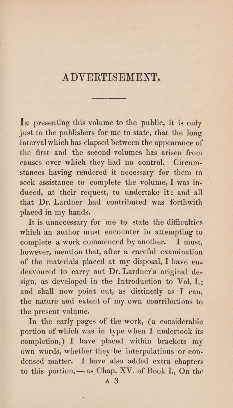 Iw presenting this volume to the public, it is only just to the publishers for me to state, that the long interval which has elapsed between the appearance of the first and the second volumes has arisen from causes over which they had no control. Circum- stances having rendered it necessary for them to _ seek assistance to complete the volume, I was in- duced, at their request, to undertake it: and all that Dr. Lardner had contributed was forthwith placed in my hands. It is unnecessary for me to state the difficulties which an author must encounter in attempting to complete a work commenced by another. I must, however, mention that, after a careful examination of the materials placed at my disposal, I have en- deavoured to carry out Dr. Larduer’s original de- sign, as developed in the Introduction to Vol. L.; and shall now point out, as distinctly as I can, the nature and extent of my own contributions to the present volume. In the early pages of the work, (a considerable portion of which was in type when I undertook its completion,) I have placed within brackets my own words, whether they be interpolations or con- densed matter. I have also added extra chapters to this portion,— as Chap. XV. of Book IL, On the A 3