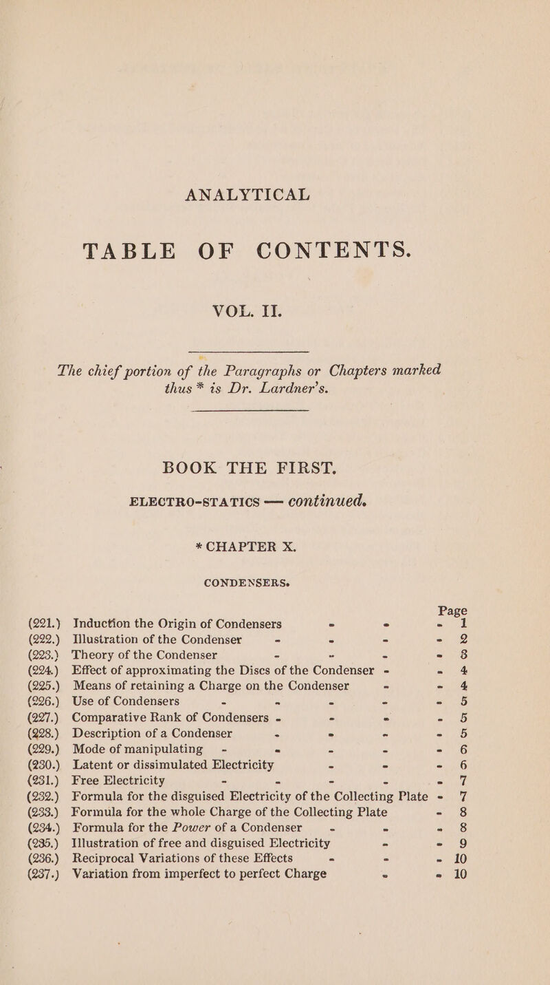 ANALYTICAL TABLE OF CONTENTS. VOL. IL. The chief portion of the Paragraphs or Chapters marked thus * is Dr. Lardner’s. BOOK THE FIRST. ELECTRO-STATICS — continued. * CHAPTER X. CONDENSERS. Page (221.) Induction the Origin of Condensers - - - 1 (222.) Illustration of the Condenser - - - = 2 (223.) Theory of the Condenser = - = - 8 (224.) Effect of approximating the Discs of the Condenser = = 4 (225.) Means of retaining a Charge on the Condenser - - 4 (226.) Use of Condensers S = “ = Coe is (227.) Comparative Rank of Condensers - - - - 5 (228.) Description of a Condenser 5 = - - 5 (229.) Mode of manipulating - is e - SG (230.) Latent or dissimulated Electricity - = - 6 (231.) Free Electricity - 2 - « =i (232.) Formula for the disguised Electricity of the Collecting Plate - 7 (233.) Formula for the whole Charge of the Collecting Plate - 8 (234.) Formula for the Power of a Condenser - - - 8 (235.) Illustration of free and disguised Electricity - - 9 (236.) Reciprocal Variations of these Effects - - - 10 (237.) Variation from imperfect to perfect Charge ° » 10