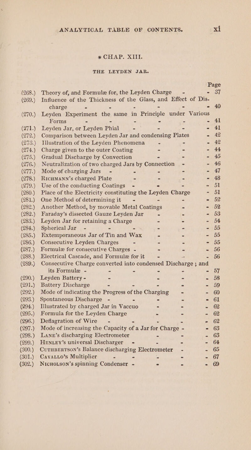 (268.) (269.) (270.) (271.) (272.) (273.) (274.) (275.) (276.) (277.) (278.) (279.) (280.) (281.) (282.) (282.) (283.) (284.) (285.) (286.) (287.) (288.) (289.) (290.) (291.) (292.) (293.) (294..) (295.) (296.) (297.) (298.) (299.) (300.) (301.) (302.) ANALYTICAL TABLE OF CONTENTS. * CHAP. XIII. THE LEYDEN JAR. Page Theory of, and Formule for, the Leyden Charge - - 37 Influence of the Thickness of the Glass, and Effect of Dis- charge - = - - - - 40 Leyden Experiment the same in Principle under Various Forms - - - - - 41 Leyden Jar, or Leyden Phial - - - - 41 Comparison between Leyden Jar and condensing Plates - 42 Illustration of the Leyden Phenomena - - - 42 Charge given to the outer Coating - - - 44 Gradual Discharge by Convection - - - 45 Neutralization of two charged Jars by Connection - - 46 Mode of charging Jars’ - - c - - 47 RICHMANN’s charged Plate - - - - 48 Use of the conducting Coatings - ° - » 51 Place of the Electricity constituting the Leyden Charge - 51 One Method of determining it ° &gt; - - 52 Another Method, by movable Metal Coatings - - 52 Faraday’s dissected Gauze Leyden Jar - - - 53 Leyden Jar for retaining a Charge = - - 54 Spherical Jar - - - . - - 55 Extemporaneous Jar of Tin and Wax - - - 55 Consecutive Leyden Charges - - - - 55 Formule for consecutive Charges - - - - 56 Electrical Cascade, and Formule for it - - 56 Consecutive Charge converted into condensed Dincharee: and its Formule - - - - - - 57 Leyden Battery - - - - - 58 Battery Discharge - - - - - 59 Mode of indicating the Progress of the Charging - - 60 Spontaneous Discharge - - - - = 61 Illustrated by charged Jar in Vaccuo - - - 62 Formula for the Leyden Charge - * - 62 Deflagration of Wire 5 ad : 3 rae} Mode of increasing the Capacity of a Jar for Charge - = 63 LANE’s discharging Electrometer - - - 63 HENLEY’s universal Discharger = = - - 64 CUTHBERTSON’s Balance discharging Electrometer - - 65 CavaL1Lo’s Multiplier - - B - - 67 NICHOLSON’s spinning Condenser - - « - 69