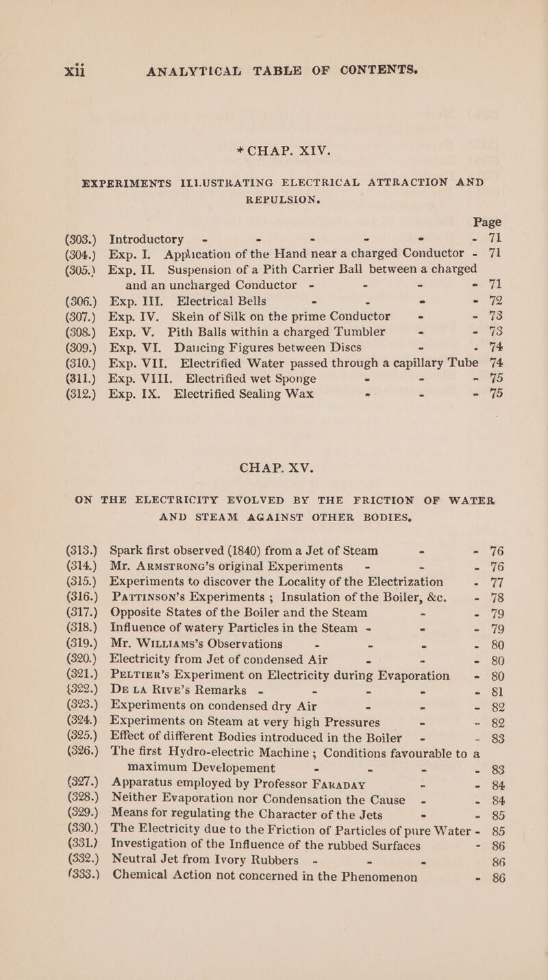 * CHAP. XIV. EXPERIMENTS ILI.USTRATING ELECTRICAL ATTRACTION AND REPULSION, Page (303.) Introductory - ° - - - =ieedal: (304.) Exp. I. Application of the Hand near a charged Conductor - 71 (305.) Exp. 11. Suspension of a Pith Carrier Ball between a charged and an uncharged Conductor - - - =i, OL (306.) Exp. III. Electrical Bells - - - 72 (307.) Exp. IV. Skein of Silk on the prime Géuthictor . - 73 (308.) Exp. V. Pith Balls within a charged Tumbler = - 73 (309.) Exp. VI. Dancing Figures between Discs - me (310.) Exp. VII. Electrified Water passed through a capillary Tube 74 (311.) Exp. VIII. Electrified wet Sponge ° - - 75 (312.) Exp. IX. Electrified Sealing Wax ° : - 75 CHAP. XV. ON THE ELECTRICITY EVOLVED BY THE FRICTION OF WATER AND STEAM AGAINST OTHER BODIES, (313.) Spark first observed (1840) from a Jet of Steam - - 76 (314.) Mr. ArMsrrone@’s original Experiments - - - 76 (315.) Experiments to discover the Locality of the Electrization a 17 (316.) Parrinson’s Experiments ; Insulation of the Boiler, &amp;c. - 78 (317.) Opposite States of the Boiler and the Steam = = 79 (318.) Influence of watery Particles in the Steam - - - 79 (319.) Mr, WiLLIams’s Observations - - - - 80 (820.) Electricity from Jet of condensed Air - - - 86 (321.) PrLTIER’s Experiment on Electricity during Evaporation - 80 {322.) De LA Rive’s Remarks - - - - - §&amp;1 (323.) Experiments on condensed dry Air - - - 82 (324.) Experiments on Steam at very high Pressures - - 82 (825.) Effect of different Bodies introduced in the Boiler - - 83 (326.) The first Hydro-electric Machine ; Conditions favourable to a maximum Developement - - - - 83 (327.) Apparatus employed by Professor FARADAY - - 84 (328.) Neither Evaporation nor Condensation the Cause - - 84 (329.) Means for regulating the Character of the Jets - - 85 (330.) The Electricity due to the Friction of Particles of pure Water - 85 (331.) Investigation of the Influence of the rubbed Surfaces fhe) (332.) Neutral Jet from Ivory Rubbers - - - 86 (333.) Chemical Action not concerned in the Phenomenon - 86