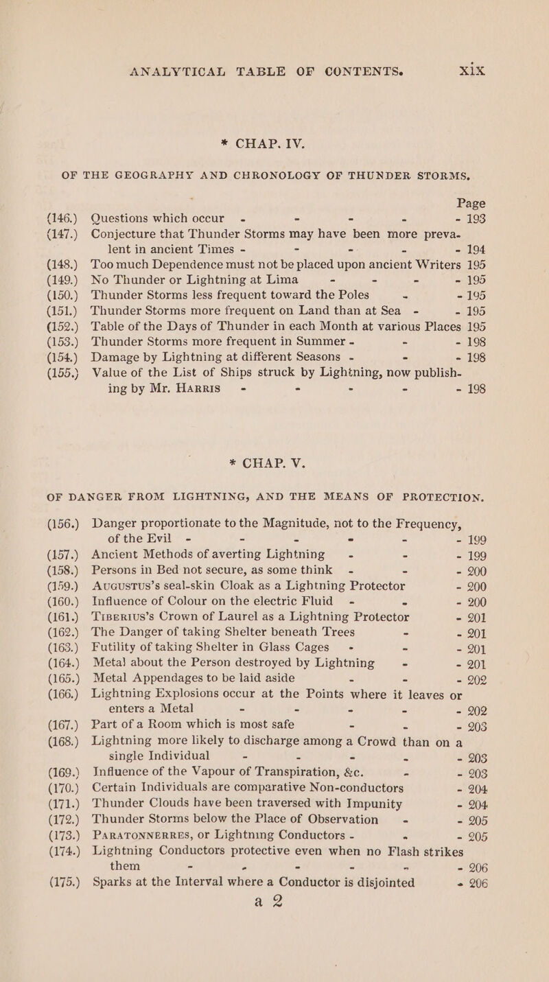 * CHAP. IV. (146.) (147.) (148.) (149.) (150.) (151.) (152.) (153.) (154.) (155.) Page Questions which occur - - - - - 193 Conjecture that Thunder Storms may have been more preva- lent in ancient Times - = - - - 194 Too much Dependence must not be placed upon ancient Writers 195 No Thunder or Lightning at Lima - - - - 195 Thunder Storms less frequent toward the Poles = - 195 Thunder Storms more frequent on Land than at Sea - - 195 Table of the Days of Thunder in each Month at various Places 195 Thunder Storms more frequent in Summer - - - 198 Damage by Lightning at different Seasons - - - 198 Value of the List of Ships struck by Lightning, now publish- ing by Mr. Harris’ - - - - - 198 * CHAP. V. (156.) (157.) (158.) (159.) (160.) (161.) (162.) (163.) (164.) (165.) (166.) (167.) (168.) (169.) (170.) (171.) (172.) (173.) (174.) (175.) Danger proportionate to the Magnitude, not to the Frequency, of the Evil - - = - = - 199 Ancient Methods of averting Lightning = 5 - 199 Persons in Bed not secure, as some think - 5 - 200 Aucustus’s seal-skin Cloak as a Lightning Protector - 200 Influence of Colour on the electric Fluid - - - 200 TiBerivus’s Crown of Laurel as a Lightning Protector - 201 The Danger of taking Shelter beneath Trees - - 201 Futility of taking Shelter in Glass Cages’ - - - 201 Metal about the Person destroyed by Lightning - - 201 Metal Appendages to be laid aside o - 202 Lightning Explosions occur at the Points where it leaves or enters a Metal - = = cs - 202 Part of a Room which is most safe - is - 203 Lightning more likely to discharge among a Crowd than on a single Individual - = = = - 203 Influence of the Vapour of Transpiration, &amp;c. - - 203 Certain Individuals are comparative Non-conductors - 204 Thunder Clouds have been traversed with Impunity - 204 Thunder Storms below the Place of Observation - - 205 PARATONNERRES, or Lightning Conductors - “4 - 205 Lightning Conductors protective even when no Flash strikes them - ° - - - - 206 Sparks at the Interval where a Conductor is disjointed - 206 a2