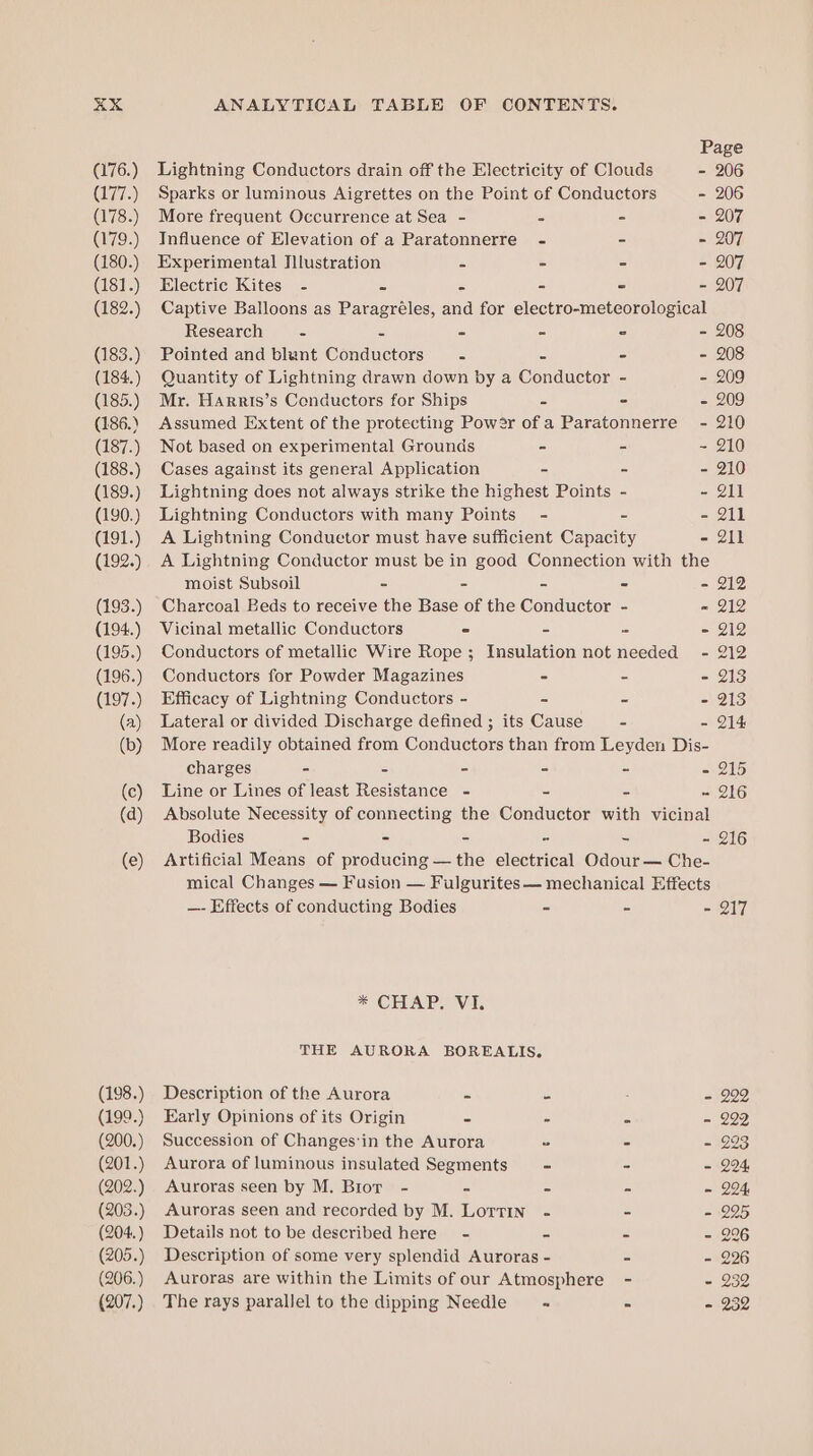 Page (176.) Lightning Conductors drain off the Electricity of Clouds - 206 (177.) Sparks or luminous Aigrettes on the Point cf Conductors - 206 (178.) More frequent Occurrence at Sea - = - - 207 (179.) Influence of Elevation of a Paratonnerre - - - 207 (180.) Experimental Illustration - - - - 207 (181.) Electric Kites - = 5 - - - 207 (182.) Captive Balloons as Paragréles, and for electro-meteorological Research S a - - © - 208 (183.) Pointed and blunt Conductors’ .- = - - 208 (184.) Quantity of Lightning drawn down by a Conductor - - 209 (185.) Mr. Harris’s Conductors for Ships = - - 209 (186.) Assumed Extent of the protecting Power ofa Paratonnerre - 210 (187.) Not based on experimental Grounds - - ~ 210 (188.) Cases against its general Application - - - 210 (189.) Lightning does not always strike the highest Points - - 211 (190.) Lightning Conductors with many Points - - - 211 (191.) A Lightning Conduetor must have sufficient Capacity - 211 (192.) A Lightning Conductor must be in good Connection with the moist Subsoil - - - - - 212 (193.) Charcoal Eeds to receive the Base of the Conductor - = 212 (194.) Vicinal metallic Conductors - - - = 212 (195.) Conductors of metallic Wire Rope; Insulation not needed - 212 (196.) Conductors for Powder Magazines - = - 213 (197.) Efficacy of Lightning Conductors - = ci - 213 (a) Lateral or divided Discharge defined ; its Cause - - 214 (b) More readily obtained from Conductors than from Leyden Dis- charges - = - - - - 215 (c) Line or Lines of least Resistance - = = ~ 216 (d) Absolute Necessity of connecting the Conductor with vicinal Bodies ~ - = = = - 216 (e) Artificial Means of producing — the electrical Odour — Che- mical Changes — Fusion — Fulgurites— mechanical Effects —- Effects of conducting Bodies - - - 217 * CHAP. VI. THE AURORA BOREALIS. (198.) Description of the Aurora - = . - 299 (199.) Early Opinions of its Origin = : x - 222 (200.) Succession of Changes‘in the Aurora = - - 293 (201.) Aurora of luminous insulated Segments ~ - - 224 (202.) Auroras seen by M. Bror - s = © - 294, (203.) Auroras seen and recorded by M. Lorrin - - - 225 (204.) Details not to be described here - o 5 - 296 (205.) Description of some very splendid Auroras - - - 226 (206.) Auroras are within the Limits of our Atmosphere - - 232 (207.) The rays parallel to the dipping Needle = - is - 232