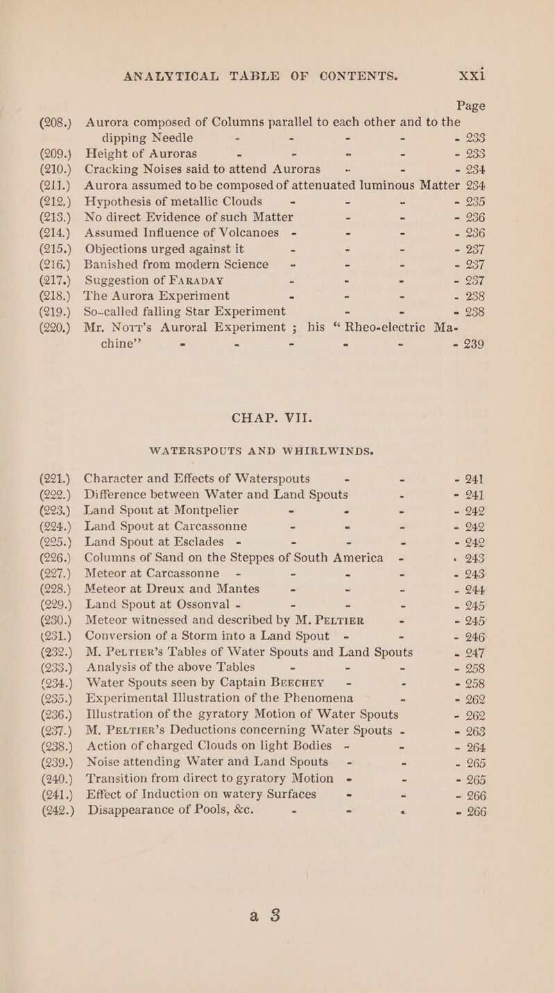 (209.) (210.) (211.) (212.) (213.) (214.) (215.) (216.) (217.) (218.) (219.) (220.) (221.) (222.) (223.) (224..) (295.) (226.) (227.) (228.) (229. (230.) (231.) (232.) (233.) (934..) (235.) (236.) (237.) (238.) (239.) (240.) (241.) (242.) ANALYTICAL TABLE OF CONTENTS. XXE Page dipping Needle - - - - - 233 Height of Auroras - - - - - 233 Cracking Noises said to attend Auroras - - - 234 Aurora assumed to be composed of attenuated luminous Matter 234, Hypothesis of metallic Clouds - - - - 235 No direct Evidence of such Matter - - - 236 Assumed Influence of Volcanoes - - - = Objections urged against it - - - - 237 Banished from modern Science « - - - 237 Suggestion of FARADAY - - - - 237 The Aurora Experiment - - - - 258 So-called falling Star Experiment - - - 238 Mr. Nort’s Auroral Experiment ; his “ Rheo-electric Ma- chine’’ - ° - - - - 239 CHAP. VII. WATERSPOUTS AND WHIRLWINDS. Character and Effects of Waterspouts - - - 241 Difference between Water and Land Spouts - - 241 Land Spout at Montpelier - ° = - 249 Land Spout at Carcassonne - - - - 242 Land Spout at Esclades - - - - - 24° Columns of Sand on the Steppes of South America - « 243 Meteor at Carcassonne - - - - - 243 Meteor at Dreux and Mantes - - - - 244 Land Spout at Ossonval - - - = - 245 Meteor witnessed and described by M. PELTIER - - 245 Conversion of a Storm into a Land Spout - - - 246) M. Peiriter’s Tables of Water Spouts and Land Spouts - 247 Analysis of the above Tables - = - - 258 Water Spouts seen by Captain BEECHEY - - - 258 Experimental Illustration of the Phenomena c = 262 Illustration of the gyratory Motion of Water Spouts - 962 M. PELTIER’s Deductions concerning Water Spouts - = 263 Action of charged Clouds on light Bodies ~~ = - 264 Noise attending Water and Land Spouts - 5 - 265 Transition from direct to gyratory Motion - - - 265 Effect of Induction on watery Surfaces - - - 266 Disappearance of Pools, &amp;c. cs) - co » 266