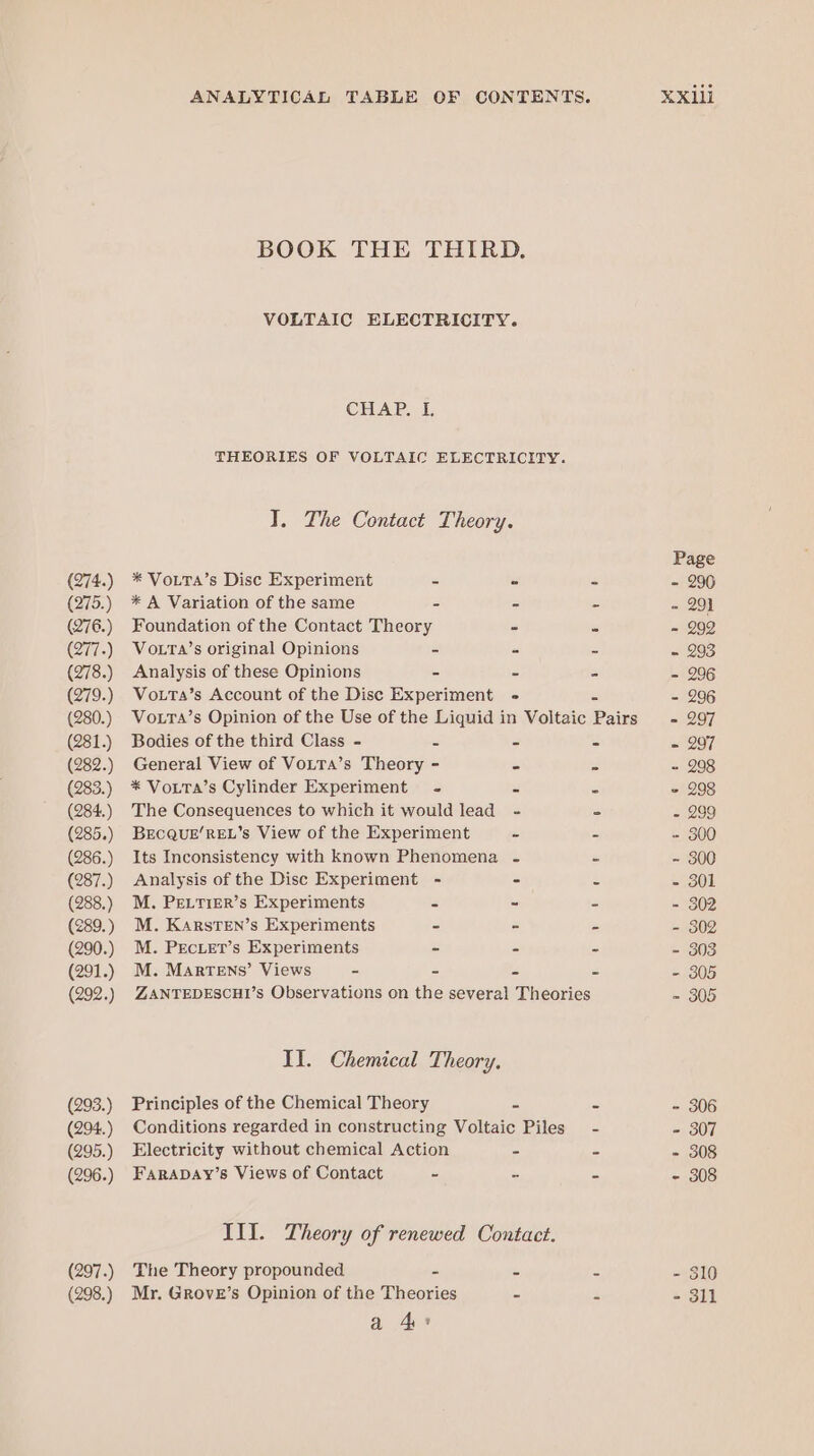 (274.) (275.) (276.) 277.) (278.) (279.) (280.) (281.) (283.) (284.) (285.) (286.) (287.) (288.) (289.) (290.) (291.) (292.) (293.) (294.) (295.) (296.) (297.) (298.) BOOK THE THIRD. VOLTAIC ELECTRICITY. CHALE THEORIES OF VOLTAIC ELECTRICITY. T. The Contact Theory. * VoLTA’s Disc Experiment = = z * A Variation of the same - - “ Foundation of the Contact Theory - _ VoLTa’s original Opinions - = = Analysis of these Opinions - - = Vo.tTa’s Account of the Disc Experiment - VoxtTa’s Opinion of the Use of the Liquid in Voltaic Pains Bodies of the third Class - s = - * VouTa’s Cylinder Experiment - &lt; = The Consequences to which it would lead - - BECQUE’REL’s View of the Experiment . : Its Inconsistency with known Phenomena - ss Analysis of the Disc Experiment - - % M. PeELtiER’s Experiments ce - 2 M. KARstTEN’s Experiments - - = M. PrEcier’s Experiments - = B M. Martens’ Views - = s 2 ZANTEDESCHI’s Observations on the several Theories II. Chemical Theory. Principles of the Chemical Theory © = Conditions regarded in constructing Voltaic Piles - Electricity without chemical Action = = FARADAY’s Views of Contact - cs 5 III. Theory of renewed Contact. The Theory propounded - ~ 4 Mr. GRoveE’s Opinion of the Theories = S a Ge