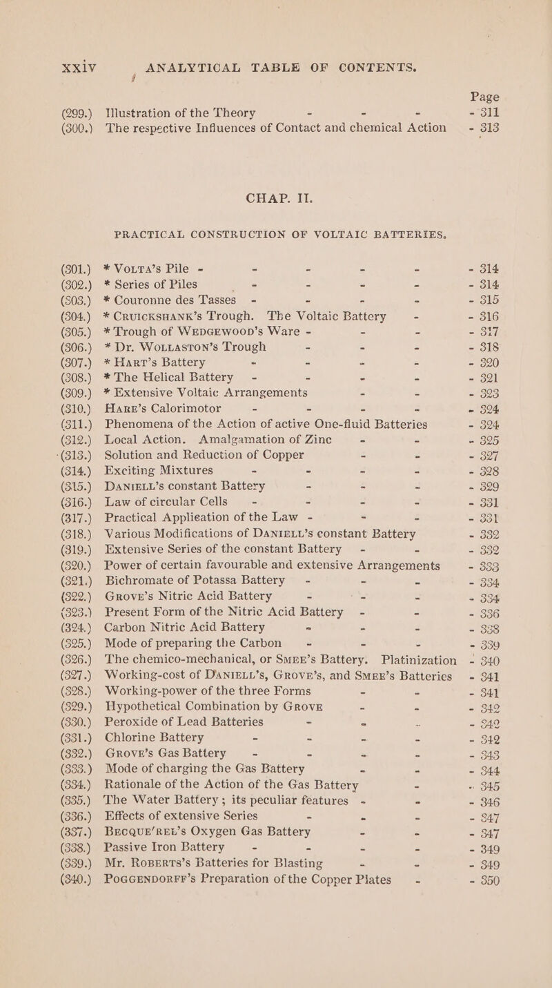 (299.) (301.) (302.) (303.) (304.) (305.) (306.) (307.) (308.) (309.) (310.) (311.) (312.) -(313.) (314.) (315.) (316.) (317.) (318.) (319.) (320.) (321.) (322.) (393.) (324.) (325.) (326.) (327.) (328.) (329.) (330.) (331.) (332.) (333.) (334.) (335.) (336.) (337.) (338.) (339.) (340.) Illustration of the Theory 2 = CHAP. II. * VoLTA’s Pile - = = = * Series of Piles ee - - * Couronne des Tasses_ - x = * CRUICKSHANK’s Trough. The Voltaic Battery * Trough of WEDGEWoOD’s Ware - - * Dr. WoLtaston’s Trough - = * Harr’s Battery - = = * The Uelical Battery - = = * Extensive Voltaic Arrangements - HaAre’s Calorimotor - = z Local Action. Amalgamation of Zine - Solution and Reduction of Copper - Exciting Mixtures - = a DANIELL’s constant Battery - : Law of circular Cells - = 2 Practical Application of the Law - - Extensive Series of the constant Battery - Bichromate of Potassa Battery = - &amp; Grove’s Nitric Acid Battery = ae Present Form of the Nitric Acid Battery - Carbon Nitric Acid Battery * 2 Mode of preparing the Carbon ~ = Working-power of the three Forms - Hypothetical Combination by Grove - Peroxide of Lead Batteries - 2 Chlorine Battery - = = Grove’s Gas Battery - = ss Mode of charging the Gas Battery = Rationale of the Action of the Gas Battery The Water Battery ; its peculiar features - Effects of extensive Series - a BECQUE’REt’s Oxygen Gas Battery = Passive Iron Battery - = = Mr. RoBeErts’s Batteries for Blasting ~ PoGGENDORFF’s Preparation of the Copper Plates Page - 311 - 313