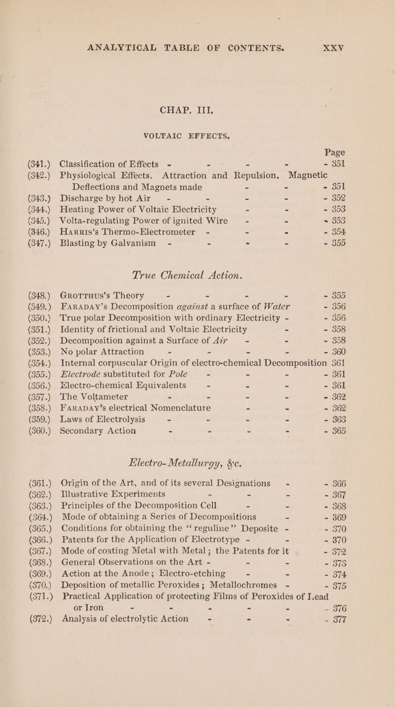 (341.) (342.) (343.) (344..) (345.) (346.) (347.) (348.) (349.) (350.) (351.) (352.) (353.) (354.) (355.) (356.) (357.) (358.) (359.) (360.) (361.) (362.) (363.) (364.) (365.) (366.) (367.) (368.) (369.) (370.) (371.) (372.) ANALYTICAL TABLE OF CONTENTS. XXV CHAP. III. VOLTAIC EFFECTS, Page Classification of Effects - == - - - 351 Physiological Effects. Attraction and Repulsion. Magnetic Deflections and Magnets made - - - dol Discharge by hot Air - - - - - 352 Heating Power of Voltaic Electricity - - - 353 Volta-regulating Power of ignited Wire - - = 353 Harris’s Thermo-Electrometer - - - - 354 Blasting by Galvanism - - - - - 355 True Chemical Action. GrottTuus’s Theory - - - - - 355 FARADAY’s Decomposition agaznst a surface of Water - 356 True polar Decomposition with ordinary Electricity ~ - 356 Identity of frictional and Voltaic Electricity - - 358 Decomposition against a Surface of Air - - - 358 No polar Attraction - - - - - 360 Internal corpuscular Origin of electro-chemical Decomposition 361 Electrode substituted for Pole - - - - 361 Electro-chemical Equivalents - = - - 361 The Voltameter = - - - - 362 FarabDAy’s electrical Nomenclature - - - 362 Laws of Electrolysis - - - - - 363 Secondary Action - - - - - 365 Electro- Metallurgy, &amp;c. Origin of the Art, and of its several Designations - - 366 Illustrative Experiments - = o =1 367 Principles of the Decomposition Cell - = - 368 Mode of obtaining a Series of Decompositions 5 - 369 Conditions for obtaining the “‘reguline”’ Deposite - - 370 Patents for the Application of Electrotype - - - 370 Mode of coating Metal with Metal; the Patents for it - 372 General Observations on the Art - - - 13 Action at the Anode; Electro-etching - - - 374 Deposition of metallic Peroxides; Metallochromes - - 375 Practical Application of protecting Films of Peroxides of Lead or Iron - - - - - - 376 Analysis of electrolytic Action - - - = OY