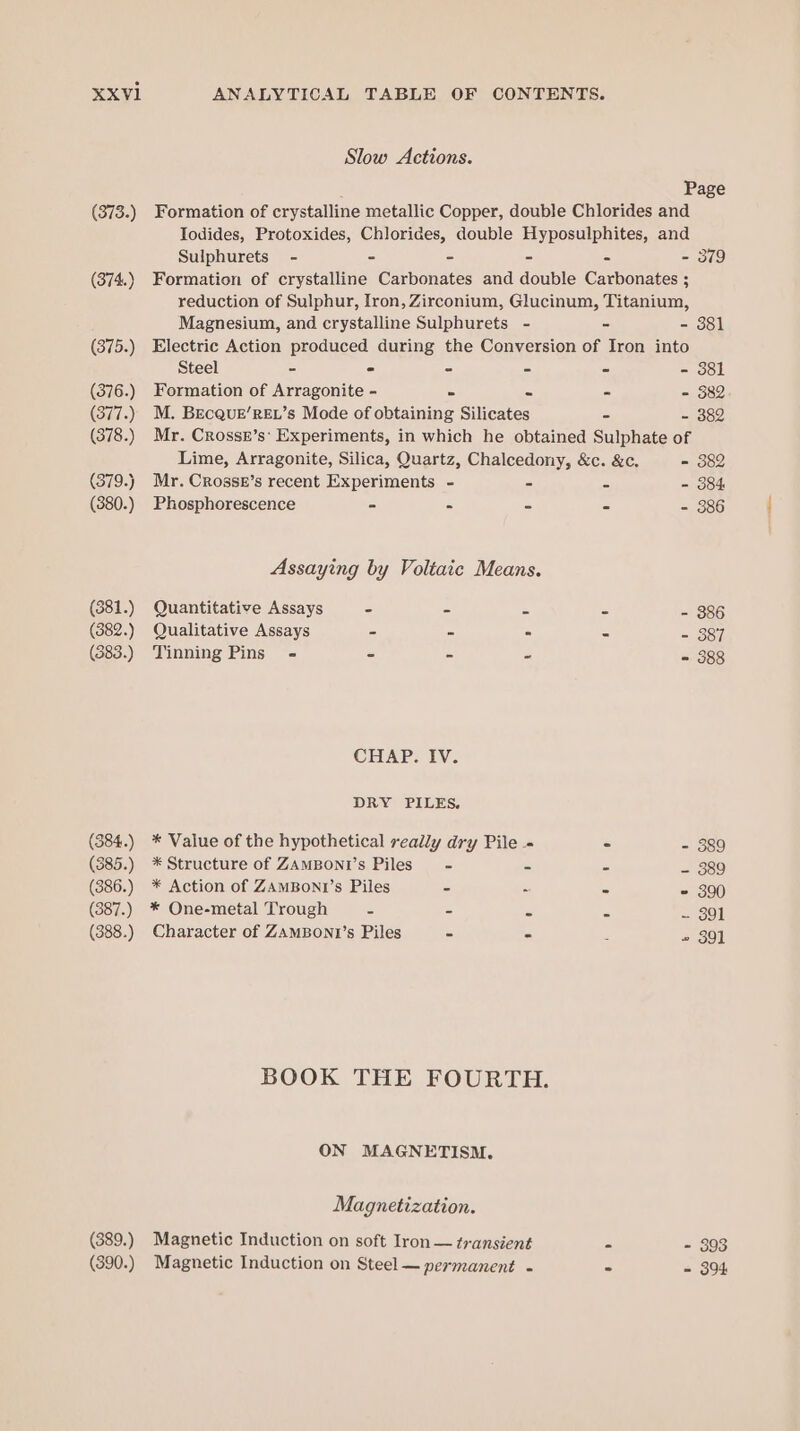 (373.) (374.) (375.) (376.) (377.) (378.) (379.) (380.) (381.) (382.) (383.) (384.) (385.) (386.) (387.) (388.) (389.) (390.) Slow Actions. Page Formation of crystalline metallic Copper, double Chlorides and Todides, Protoxides, Chlorides, double Hyposulphites, and Sulphurets - - - - - - 379 Formation of crystalline Carbonates and double Carbonates ; reduction of Sulphur, Iron, Zirconium, Glucinum, Titanium, Magnesium, and crystalline Sulphurets - - =e Sei Electric Action produced during the Conversion of Iron into Steel - - - - - - 381 Formation of Arragonite - - - - - 382 M. BecquE’REL’s Mode of obtaining Silicates - - 382 Mr. Crossz’s: Experiments, in which he obtained Sulphate of Lime, Arragonite, Silica, Quartz, Chalcedony, &amp;c. &amp;c. - 382 Mr. Crossk’s recent Experiments - - = - 384 Phosphorescence - - - - - 386 Assaying by Voltaic Means. Quantitative Assays - - - - - 386 Qualitative Assays - - . - - 387 Tinning Pins = - - - - 388 CHAP. IV. DRY PILES. * Value of the hypothetical really dry Pile - - - 389 * Structure of ZAMBONI’S Piles - = = = 989 * Action of ZAMBoNI’s Piles - ~ = = 300 * One-metal Trough = - = = = gol Character of ZAMBONI’s Piles - - E ~ 30] BOOK THE FOURTH. ON MAGNETISM, Magnetization. Magnetic Induction on soft Iron — transient - - 393 Magnetic Induction on Steel — permanent - - = 394