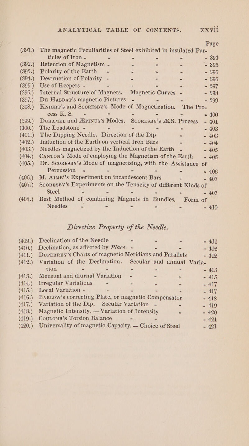 (391.) (392.) (393.) (394.) (395.) (396.) (397.) (398.) (399.) (400.) (401.) (402.) (403.) (404.) (405.) (406.) (407.) (408.) (409.) (410.) (411.) (412.) (413.) (414.) (415.) (416.) (417.) (418.) (419.) (420.) ANALYTICAL TABLE OF CONTENTS. XXV1i Page The magnetic Peculiarities of Steel exhibited in insulated Par- ticles of Iron - 5 &lt; &lt; a - 394 Retention of Magnetism - S - o - 395 Polarity of the Earth = - - = - 306 Destruction of Polarity - = - = - 396 Use of Keepers - - - - = = 307 Internal Structure of Magnets. Magnetic Curves - - 398 DE Ha.patT’s magnetic Pictures - - = - 399 KniGcuT’s and ScoresBy’s Mode of Magnetization. The Pro- cess K.S. = - - - = = 400 DuHAMEL and Auprnus’s Modes. Scoressy’s .S. Process - 401 The Loadstone - - - - = - 403 The Dipping Needle. Direction of the Dip 4 - 403 Induction of the Earth on vertical Iren Bars - = 404 Needles magnetized by the Induction of the Earth - - 405 CantTon’s Mode of employing the Magnetism of the Earth - 405 Dr. Scoressy’s Mode of magnetizing, with the Assistance of Percussion - - - - = - 406 M. Aime’’s Experiment on incandescent Bars a - 407 Scoressy’s Experiments on the Tenacity of different Kinds of Steel - - - - - - 407 Best Method of combining Magnets in Bundles. Form of Needles - - - - - - 410 Directive Property of the Needle. Declination of the Needle - = : = 412 Declination, as affected by Place - - = - 412 DuperReEy’s Charts of magnetic Meridians and Parallels - 412 Variation of the Declination. Secular and annual Varia- tion - - - - - - 413 Mensual and diurnal Variation - - ms = 415 Irregular Variations ~ 2 ss 4 ~ 417 Local Variation - = 2 s a - 417 Barow’s correcting Plate, or magnetic Compensator - 418 Variation of the Dip. Secular Variation - - - 419 Magnetic Intensity. — Variation of Intensity C - 420 CouLoms’s Torsion Balance - - - 421 Universality of magnetic Capacity. — Choice of Steel - 421