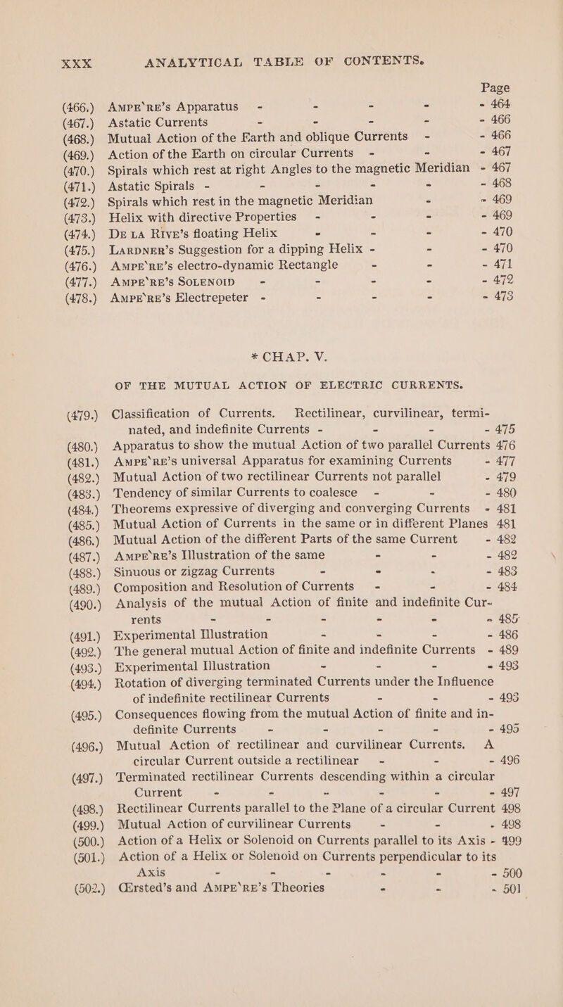 (466.) (467.) (468.) (469.) (470.) (471.) (472.) (473.) (474.) (475.) (476.) (477.) (478.) Page AmprE’RE’s Apparatus) - - - - - 464 Astatic Currents - - - - 466 Mutual Action of the Earth and stiquie Currents” - - 466 Action of the Earth on circular Currents - - - 467 Spirals which rest at right Angles to the magnetic Meridian - 467 Astatic Spirals - - - - - - 468 Spirals which rest in the magnetic Meridian - = 469 Helix with directive Properties - - - - 469 DE LA Rive’s floating Helix - = - - 470 LarDNER’s Suggestion for a dipping Helix - - - 470 AMPE‘RE’s electro-dynamic Rectangle - - - 471 AMPE‘RE’s SOLENOID - - - = = Ole) AMPE’RE’s Electrepeter - - - - - 473 * CHAP. V. OF THE MUTUAL ACTION OF ELECTRIC CURRENTS. Classification of Currents. Rectilinear, curvilinear, termi- nated, and indefinite Currents - - = - 475 Apparatus to show the mutual Action of two parallel Currents 476 AMPE‘RE’S universal Apparatus for examining Currents - 477 Mutual Action of two rectilinear Currents not parallel - 479 Tendency of similar Currents to coalesce - - - 480 Theorems expressive of diverging and converging Currents - 481 Mutual Action of Currents in the same or in different Planes 481 Mutual Action of the different Parts of the same Current - 482 AmPE’Rt’s Illustration of the same - S - 482 Sinuous or zigzag Currents - - a 2493 Composition and Resolution of Currents - = = 484 Analysis of the mutual Action of finite and indefinite Cur- rents = = = = - = 485 Experimental Illustration a , e - 486 The general mutual Action of finite and indefinite Currents - 489 Experimental Illustration - e = - 493 Rotation of diverging terminated Currents under the Influence of indefinite rectilinear Currents - cS - 493 Consequences flowing from the mutual Action of finite and in- definite Currents - - - - - 495 Mutual Action of rectilinear and curvilinear Currents. A circular Current outside a rectilinear - - - 496 Terminated rectilinear Currents descending within a circular Current - - - = = - 497 Rectilinear Currents parallel to the Plane of a circular Current 498 Mutual Action of curvilinear Currents - - - 408 Action of a Helix or Solenoid on Currents parallel to its Axis - 499 Action of a Helix or Solenoid on Currents perpendicular to its Axis - - - = - - 500 Cirsted’s and AMPE‘RE’s Theories - ~ ~ 50]