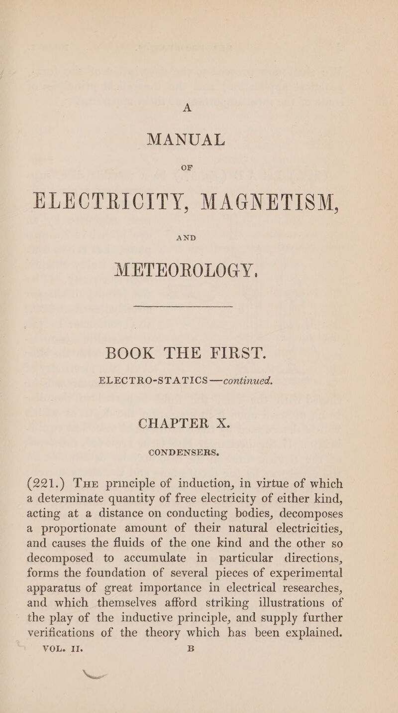 A MANUAL OF KLECTRICITY, MAGNETISM, AND METEOROLOGY. BOOK THE FIRST. ELECTRO-STA TICS —continued. CHAPTER X. CONDENSERS. (221.) Tux principle of induction, in virtue of which a determinate quantity of free electricity of either kind, acting at a distance on conducting bodies, decomposes a proportionate amount of their natural electricities, and causes the fluids of the one kind and the other so decomposed to accumulate in particular directions, forms the foundation of several pieces of experimental apparatus of great importance in electrical researches, and which themselves afford striking illustrations of - the play of the inductive principle, and supply further verifications of the theory which has been explained. VOL. Il. B