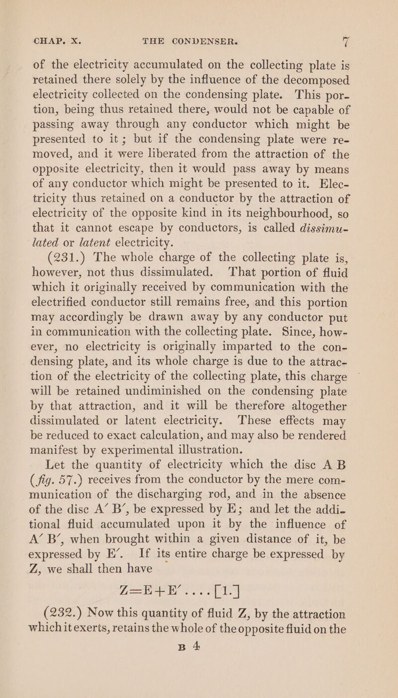 of the electricity accumulated on the collecting plate is retained there solely by the influence of the decomposed electricity collected on the condensing plate. This por- tion, being thus retained there, would not be capable of passing away through any conductor which might be presented to it; but if the condensing plate were re- moved, and it were liberated from the attraction of the opposite electricity, then it would pass away by means of any conductor which might be presented to it. Elec- tricity thus retained on a conductor by the attraction of electricity of the opposite kind in its neighbourhood, so that it cannot escape by conductors, is called dissimu- lated or latent electricity. (231.) The whole charge of the collecting plate is, however, not thus dissimulated. That portion of fluid which it originally received by communication with the electrified conductor still remains free, and this portion may accordingly be drawn away by any conductor put in communication with the collecting plate. Since, how- ever, no electricity is originally imparted to the con- densing plate, and its whole charge is due to the attrac- tion of the electricity of the collecting plate, this charge will be retained undiminished on the condensing plate by that attraction, and it will be therefore altogether dissimulated or latent electricity. These effects may be reduced to exact calculation, and may also be rendered manifest by experimental illustration. Let the quantity of electricity which the disc AB (fig. 57.) receives from the conductor by the mere com- munication of the discharging rod, and in the absence of the disc A’ B’, be expressed by E; and let the addi- tional fluid accumulated upon it by the influence of A’ B’, when brought within a given distance of it, be expressed by EH’. If its entire charge be expressed by Z, we shall then have Z=E+F’....[1.] (232.) Now this quantity of fluid Z, by the attraction which it exerts, retains the whole of the opposite fluid on the