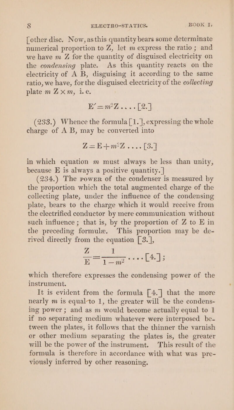 [other disc. Now, asthis quantity bears some determinate numerical proportion to Z, let m express the ratio; and we have m Z for the quantity of disguised electricity on the condensing plate. As this quantity reacts on the electricity of A B, disguising it according to the same ratio, we have, for the disguised electricity of the collecting plate m Zxm, i.e. Be Liaise Leal (233.) Whence the formula [1. ], expressing the whole charge of A B, may be converted into Z=E+m-Z.... [3.] in which equation m must always be less than unity, because E is always a positive quantity. | (234.) The pownr of the condenser is measured by the proportion which the total augmented charge of the collecting plate, under the influence of the condensing plate, bears to the charge which it would receive from the electrified conductor by mere communication without such influence ; that is, by the proportion of Z to E in the preceding formule. This proportion may be de- rived directly from the equation [ 3.], Z 1 Ro ee es which therefore expresses the condensing power of the instrument. It is evident from the formula [4.]| that the more nearly m is equal-to 1, the greater will be the condens- ing power ; and as m would become actually equal to 1 if no separating medium whatever were interposed be- tween the plates, it follows that the thinner the varnish or other medium separating the plates is, the greater will be the power of the instrument. This result of the formula is therefore in accordance with what was pre- viously inferred by other reasoning.