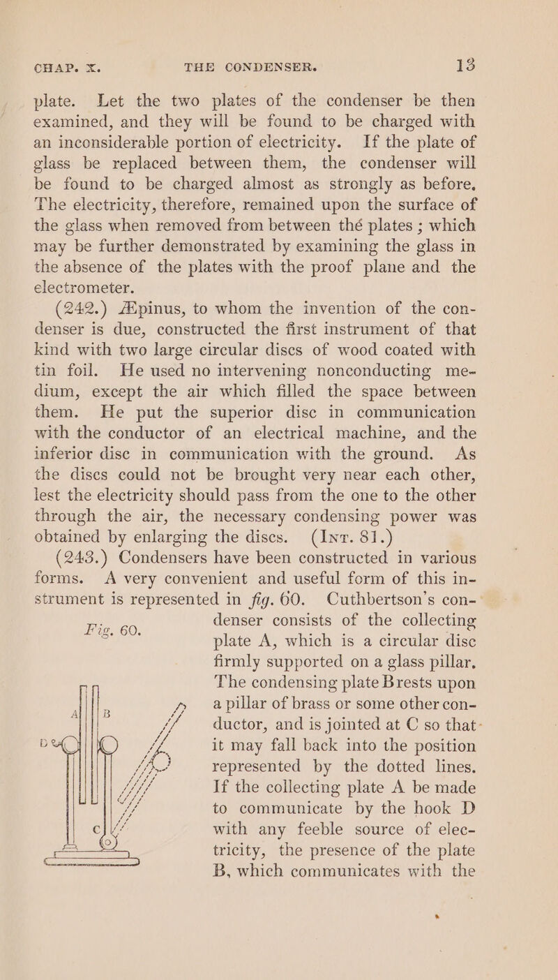 plate. Let the two plates of the condenser be then examined, and they will be found to be charged with an inconsiderable portion of electricity. If the plate of glass be replaced between them, the condenser will be found to be charged almost as strongly as before, The electricity, therefore, remained upon the surface of the glass when removed from between thé plates ; which may be further demonstrated by examining the glass in the absence of the plates with the proof plane and the electrometer. (242.) /Epinus, to whom the invention of the con- denser is due, constructed the first instrument of that kind with two large circular discs of wood coated with tin foil. He used no intervening nonconducting me- dium, except the air which filled the space between them. He put the superior disc in communication with the conductor of an electrical machine, and the inferior disc in communication with the ground. As the discs could not be brought very near each other, lest the electricity should pass from the one to the other through the air, the necessary condensing power was obtained by enlarging the discs. (Inv. 81.) (243.) Condensers have been constructed in various forms. A very convenient and useful form of this in- strument is represented in fig.60. Cuthbertson’s con- denser consists of the collecting plate A, which is a circular disc firmly supported on a glass pillar, The condensing plate Brests upon a pillar of brass or some other con- ductor, and is jointed at C so that: it may fall back into the position represented by the dotted lines. If the collecting plate A be made to communicate by the hook D with any feeble source of elec- tricity, the presence of the plate B, which communicates with the