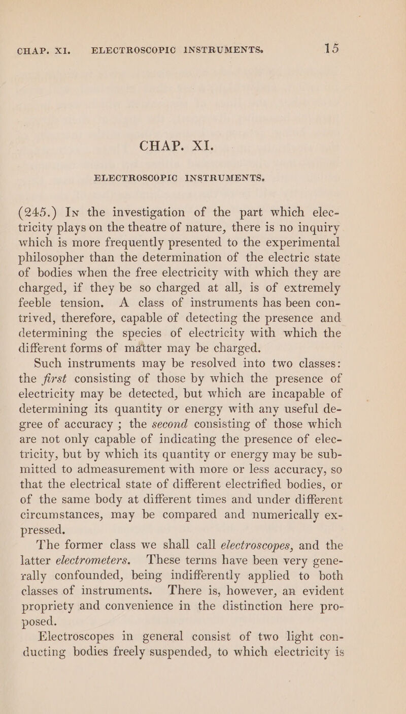 CHAP. XI. ELECTROSCOPIC INSTRUMENTS. (245.) In the investigation of the part which elec- tricity plays on the theatre of nature, there is no inquiry which is more frequently presented to the experimental philosopher than the determination of the electric state of bodies when the free electricity with which they are charged, if they be so charged at all, is of extremely feeble tension. A class of instruments has been con- irived, therefore, capable of detecting the presence and determining the species of electricity with which the different forms of matter may be charged. Such instruments may be resolved into two classes: the first consisting of those by which the presence of electricity may be detected, but which are incapable of determining its quantity or energy with any useful de- gree of accuracy ; the second consisting of those which are not only capable of indicating the presence of elec- tricity, but by which its quantity or energy may be sub- mitted to admeasurement with more or less accuracy, so that the electrical state of different electrified bodies, or of the same body at different times and under different circumstances, may be compared and numerically ex- pressed. The former class we shall call electroscopes, and the latter electrometers. ‘These terms have been very gene- rally confounded, being indifferently applied to both classes of instruments. There is, however, an evident propriety and convenience in the distinction here pro- posed. Electroscopes in general consist of two light con- ducting bodies freely suspended, to which electricity is