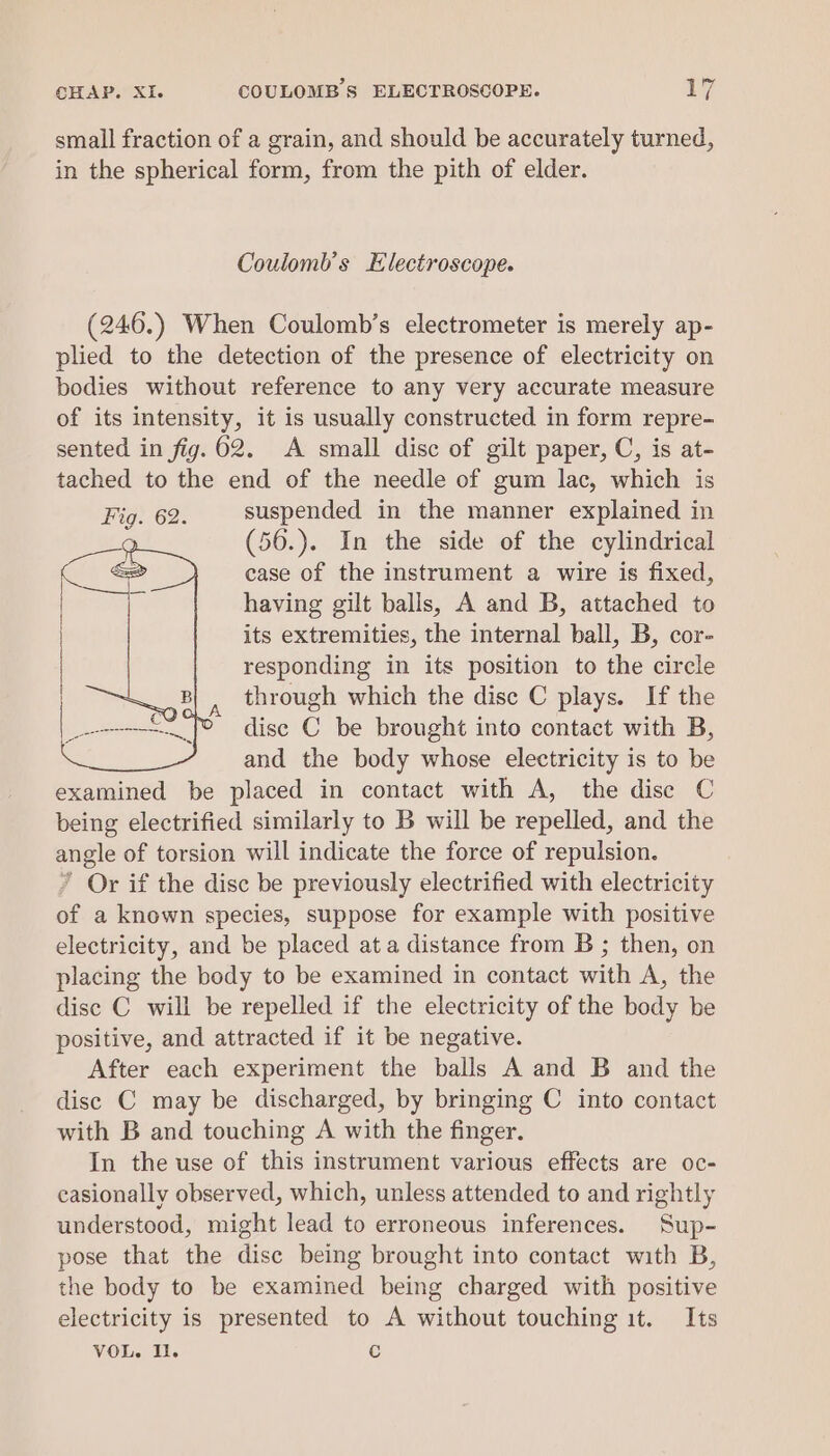 CHAP. XI. COULOMB'S ELECTROSCOPE. yg small fraction of a grain, and should be accurately turned, in the spherical form, from the pith of elder. Coulomb’s Electroscope. (246.) When Coulomb’s electrometer is merely ap- plied to the detection of the presence of electricity on bodies without reference to any very accurate measure of its intensity, it is usually constructed in form repre- sented in fig.62. A small disc of gilt paper, C, is at- tached to the end of the needle of gum lac, which is Fig. 62. suspended in the manner explained in (56.). In the side of the cylindrical case of the instrument a wire is fixed, having gilt balls, A and B, attached to its extremities, the internal ball, B, cor- responding in its position to the circle through which the disc C plays. If the disc C be brought into contact with B, and the body whose electricity is to be examined be placed in contact with A, the dise C being electrified similarly to B will be repelled, and the angle of torsion will indicate the force of repulsion. ’ Or if the disc be previously electrified with electricity of a known species, suppose for example with positive electricity, and be placed ata distance from B ; then, on placing the body to be examined in contact with A, the disc C will be repelled if the electricity of the body be positive, and attracted if it be negative. After each experiment the balls A and B and the disc C may be discharged, by bringing C into contact with B and touching A with the finger. In the use of this instrument various effects are oc- casionally observed, which, unless attended to and rightly understood, might lead to erroneous inferences. Sup- pose that the disc being brought into contact with B, the body to be examined being charged with positive electricity is presented to A without touching it. Its VOL. Il. c